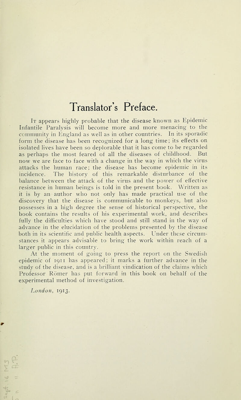 Translator's Preface. It appears highly probable that the disease known as Epidemic Infantile Paralysis will become more and more menacing- to the community in England as well as in other countries. In its sporadic form the disease has been recognized for a long time; its effects on isolated lives have been so deplorable that it has come to be regarded as perhaps the most feared of all the diseases of childhood. But now we are face to face with a change in the way in which the virus attacks the human race; the disease has become epidemic in its incidence. The history of this remarkable disturbance of the balance between the attack of the virus and the power of effective resistance in human beings is told in the present book. Written as it is by an author who not only has made practical use of the discovery that the disease is communicable to monkeys, but also possesses in a high degree the sense of historical perspective, the book contains the results of his experimental work, and describes fully the difficulties which have stood and still stand in the way of advance in the elucidation of the problems presented by the disease both in its scientific and public health aspects. Under these circum- stances it appears advisable to bring the work within reach of a larger public in this country. At the moment of going to press the report on the Swedish epidemic of 1911 has appeared; it marks a further advance in the study of the disease, and is a brilliant vindication of the claims which Professor Romer has put forward in this book on behalf of the experimental method of investigation. London, 1913. a