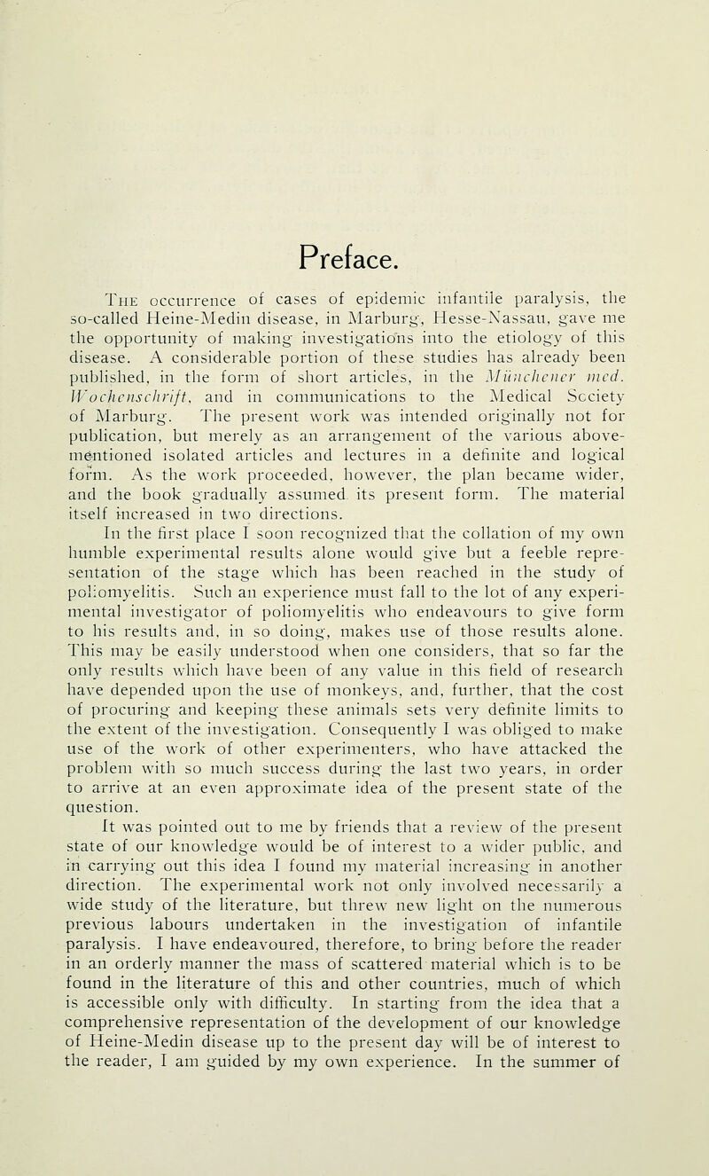 Pref ace. The occurrence of cases of epidemic infantile paralysis, the so-called Heine-Medin disease, in Marburg, Hesse-Nassau, gave me the opportunity of making investigations into the etiology of this disease. A considerable portion of these studies has already been published, in the form of short articles, in the Munchener med. Wochenschrift, and in communications to the Medical Society of Marburg. The present work was intended originally not for publication, but merely as an arrangement of the various above- mentioned isolated articles and lectures in a definite and logical form. As the work proceeded, however, the plan became wider, and the book gradually assumed, its present form. The material itself increased in two directions. In the first place I soon recognized that the collation of my own humble experimental results alone would give but a feeble repre- sentation of the stage which has been reached in the study of poliomyelitis. Such an experience must fall to the lot of any experi- mental investigator of poliomyelitis who endeavours to give form to his results and, in so doing, makes use of those results alone. This may be easily understood when one considers, that so far the only results which have been of any value in this field of research have depended upon the use of monkeys, and, further, that the cost of procuring and keeping these animals sets very definite limits to the extent of the investigation. Consequently I was obliged to make use of the work of other experimenters, who have attacked the problem with so much success during the last two years, in order to arrive at an even approximate idea of the present state of the question. It was pointed out to me by friends that a review of the present state of our knowledge would be of interest to a wider public, and in carrying out this idea I found my material increasing in another direction. The experimental work not only involved necessarily a wide study of the literature, but threw new light on the numerous previous labours undertaken in the investigation of infantile paralysis. I have endeavoured, therefore, to bring before the reader in an orderly manner the mass of scattered material which is to be found in the literature of this and other countries, much of which is accessible only with difficulty. In starting from the idea that a comprehensive representation of the development of our knowledge of Heine-Medin disease up to the present day will be of interest to the reader, I am guided by my own experience. In the summer of