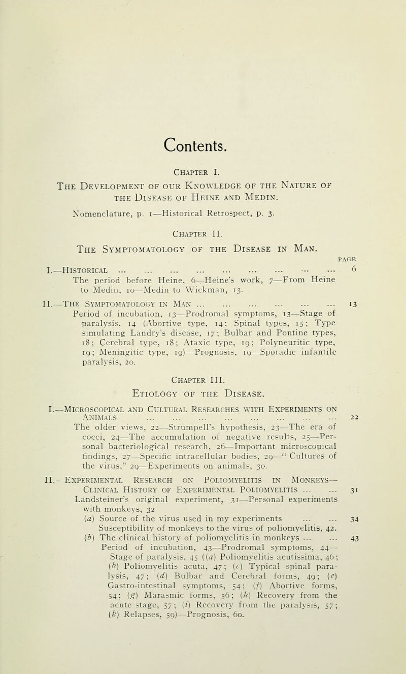 Contents. Chapter I. The Development of our Knowledge of the Nature of the Disease of Heine and Medin. Nomenclature, p. i—Historical Retrospect, p. 3. Chapter II. The Symptomatology of the Disease in Man. PAGE I.—Historical 6 The period before Heine, 6—Heine's work, 7—From Heine to Medin, 10—Medin to Wickman, 13. II.—The Symptomatology in Man 13 Period of incubation, 13—Prodromal symptoms, 13—Stage of paralysis, 14 (Abortive type, 14; Spinal types, 15; Type simulating Landry's disease, 17; Bulbar and Pontine types, 18; Cerebral type, 18; Ataxic type, iq; Polyneuritic type, 19; Aleningitic type, 19)—Prognosis, ig—Sporadic infantile paralysis, 20. Chapter III. Etiology of the Disease. I.—Microscopical and Cultural Researches with Experiments on Animals 22 The older views, 22—Strumpell's hypothesis, 23—The era of cocci, 24-—The accumulation of negative results, 25—Per- sonal bacteriological research, 26—Important microscopical findings, 27—Specific intracellular bodies, 29— Cultures of the virus,' 29—Experiments on animals, 30. II.—Experimental Research ox Poliomyelitis in Monkeys— Clinical History of Experimental Poliomyelitis 31 Landsteiner's original experiment, 31—Personal experiments with monkeys, 32 [a] Source of the virus used in my experiments ... ... 34 Susceptibility of monkeys to the virus of poliomyelitis, 42. (b) The clinical history of poliomyelitis in monkeys ... ... 43 Period of incubation, 43—Prodromal symptoms, 44— Stage of paralysis, 45 ((a) Poliomyelitis acutissima, 46; (b) Poliomyelitis acuta, 47; [c) Typical spinal para- lysis, 47; (d) Bulbar and Cerebral forms, 49; (e) Gastro-intestinal symptoms, 54; (/) Abortive forms, 54; (g) Marasmic forms, 56; (h) Recovery from the acute stage, 57; (i) Recovery from the paralysis, S7', (k) Relapses, 59)—Prognosis, 60.