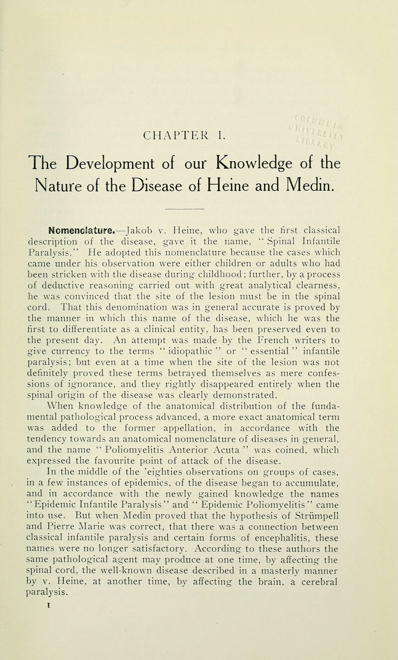 The Development of our Knowledge of the Nature of the Disease of Heine and Medin. -Jakob v. Heine, who gave the first classical description of the disease, gave it the name,  Spinal Infantile Paralysis. He adopted this nomenclature because the cases which came under his observation were either children or adults who had been stricken with the disease during childhood; further, by a process of deductive reasoning carried out with great analytical clearness, he was convinced that the site of the lesion must be in the spinal cord. That this denomination was in general accurate is proved by the manner in which this name of the disease, which he was the first to differentiate as a clinical entity, has been preserved even to the present day. An attempt was made by the French writers to give currency to the terms idiopathic or essential infantile paralysis; but even at a time when the site of the lesion was not definitely proved these terms betrayed themselves as mere confes- sions of ignorance, and they rightly disappeared entirely when the spinal origin of the disease was clearly demonstrated. When knowledge of the anatomical distribution of the funda- mental pathological process advanced, a more exact anatomical term was added to the former appellation, in accordance with the tendency towards an anatomical nomenclature of diseases in general, and the name  Poliomyelitis Anterior Acuta  was coined, which expressed the favourite point of attack of the disease. In the middle of the 'eighties observations on groups of cases, in a few instances of epidemics, of the disease began to accumulate, and in accordance with the newly gained knowledge the names Epidemic Infantile Paralysis and  Epidemic Poliomyelitis came into use. But when Medin proved that the hypothesis of Strumpell and Pierre Marie was correct, that there was a connection between classical infantile paralysis and certain forms of encephalitis, these names were no longer satisfactory. According to these authors the same pathological agent may produce at one time, by affecting the spinal cord, the well-known disease described in a masterly manner by v. Heine, at another time, by affecting the brain, a cerebral paralysis. I