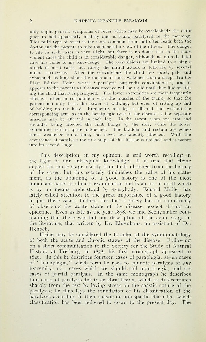 only slight general symptoms of fever which may be overlooked; the child goes to bed apparently healthy and is found paralysed in the morning. This mild type of onset is the more common form and often leads both the doctor and the parents to take too hopeful a view of the illness. The danger to life in such cases is very slight, but there is no doubt that in the more violent cases the child is in considerable danger, although no directly fatal case has come to my knowledge. The convulsions are limited to a single attack in most cases, but rarely the initial attack is followed by several minor paroxysms. After the convulsions the child lies quiet, pale and exhausted, looking about the room as if just awakened from a sleep—[in the First Edition Heine writes  paralysis suspendit convulsiones] and it appears to the parents as if convalescence will be rapid until they find on lift- ing the child that it is paralysed. The lower extremities are most frequently affected; often in conjunction with the muscles of the trunk, so that the patient not only loses the power of walking, but even of sitting up and of holding up the head. Frequently one leg is affected, but without the corresponding arm, as in the hemiplegic type of the disease; a few separate muscles may be affected in each leg. In the rarest cases one arm and shoulder being affected the limb hangs by the side, while the lower extremities remain quite untouched. The bladder and rectum are some- times weakened for a time, but never permanently affected. With the occurrence of paralysis the first stage of the disease is finished and it passes into its second stage. This description, in my opinion, is still worth recalling in the light of our subsequent knowledge. It is true that Heine depicts the acute stage mainly from facts obtained from the history of the cases, but this scarcely diminishes the value of his state- ment, as the obtaining of a good history is one of the most important parts of clinical examination and is an art in itself which is by no means understood by everybody. Eduard Miiller has lately called attention to the great importance of a good history in just these cases; further, the doctor rarely has an opportunity of observing the acute stage of the disease, except during an epidemic. Even as late as the year 1878, we find Seeligmuller com- plaining that there was but one description of the acute stage in the literature, that written by Dr. Ehrenhaus, an assistant of Dr. Henoch. Heine may be considered the founder of the symptomatology of both the acute and chronic stages of the disease. Following on a short communication to the Society for the Study of Natural History at Freiburg, in 1838, his first monograph appeared in 1840. In this he describes fourteen cases of paraplegia, seven cases of  hemiplegia, which term he uses to connote paralysis of one extremity, i.e., cases which we should-call monoplegia, and six cases of partial paralysis. In the same monograph he describes four cases of paralysis due to cerebral lesion, which he differentiates sharply from the rest by laying stress on the spastic nature of the paralysis; he thus lays the foundation of his classification of the paralyses according to their spastic or non-spastic character, which classification has been adhered to down to the present day. The