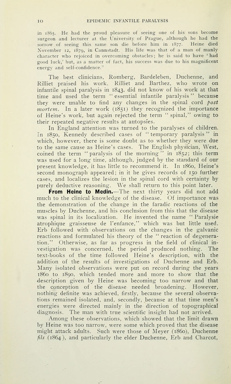 in 1S65. He had the proud pleasure of seeing one of his sons become surgeon and lecturer at the University of Prague, although he had the sorrow of seeing this same son die before him in 1S77. Heine died November 12, 1879, in Cannstadt. His life was that of a man of manly character who rejoiced in overcoming obstacles; he is said to have 'had good luck,' but, as a matter of fact, his success was due to his magnificent energy and self-confidence.; The best clinicians, Romberg, Bardeleben, Duchenne, and Rilliet praised his work. Rilliet and Barthez, who wrote on infantile spinal paralysis in 1843, did not know of his work at that time and used the term '* essential infantile paralysis  because they were unable to find any changes in the spinal cord post mortem. In a later work (.1851) they recognized the importance of Heine's work, but again rejected the term spinal, owing to their repeated negative results at autopsies. In England attention was turned to the paralyses of children. In 1850, Kennedy described cases of temporary paralysis in which, however, there is some doubt as to whether they were due to the same cause as Heine's cases. The English physician, West, coined the term paralysis of the morning in 1852; this term was used for a long time, although, judged by the standard of our present knowledge, it has little to recommend it. In i860, Heine's second monograph appeared; in it he gives records of 150 further cases, and localizes the lesion in the spinal cord with certainty by purely deductive reasoning. We shall return to this point later. From Heine to Medin.—The next thirty years did not add much to the clinical knowledge of the disease. Of importance was the demonstration of the change in the faradic reactions of the muscles by Duchenne, and his conclusion from this that the disease was spinal in its localization. He invented the name  Paralysie atrophique graisseuse de l'enfance, which was but little used. Erb followed with observations on the changes in the galvanic reactions and formulated his theory of the  reaction of degenera- tion. Otherwise, as far as progress in the field of clinical in- vestigation was concerned, the period produced nothing. The text-books of the time followed Heine's description, with the addition of the results of investigations of Duchenne and Erb. Many isolated observations were put on record during the years i860 to 1890, which tended more and more to show that the description given by Heine was becoming too narrow and that the conception of the disease needed broadening'. However, nothing definite was achieved, firstly, because the several observa- tions remained isolated, and. secondly, because at that time men's energies were directed mainly in the direction of topographical diagnosis. The man with true scientific insight had not arrived. Among these observations, which showed that the limit drawn by Heine was too narrow, were some which proved that the disease might attack adults. Such were those of Meyer (i860), Duchenne fils (1864), and particularly the elder Duchenne, Erb and Charcot,