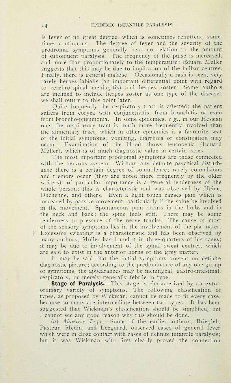 is fever of no great degree, which is sometimes remittent, some- times continuous. The degree of fever and the severity of the prodromal symptoms generally bear no relation to the amount of subsequent paralysis. The frequency of the pulse is increased, and more than proportionately to the temperature; Eduard Miiller suggests that this may be due to implication of the bulbar centres. Finally, there is general malaise. Occasionally a rash is seen, very rarely herpes labialis (an important differential point with regard to cerebro-spinal meningitis) and herpes zoster. Some authors are inclined to include herpes zoster as one type of the disease; we shall return to this point later. Quite frequently the respiratory tract is affected; the patient suffers from coryza with conjunctivitis, from bronchitis or even from broncho-pneumonia. In some epidemics, e.g., in our Hessian one, the respiratory tract is much more frequently involved than the alimentary tract, which in other epidemics is a favourite seat of the initial symptoms; vomiting, diarrhoea or constipation may occur. Examination of the blood shows leucopenia (Eduard Miiller), which is of much diagnostic value in certain cases. The most important' prodromal symptoms are those connected with the nervous system. \\ithout any definite psychical disturb- ance there is a certain degree of somnolence: rarely convulsions and tremors occur (they are noted more frequently by the older writers): of particular importance is a general tenderness of the whole person: this is characteristic and was observed by Heine, Duchenne, and others. Even a light touch causes pain which is increased by passive movement, particularly if the spine be involved in the movement. Spontaneous pain occurs in the limbs and in the neck and back; the spine feels stiff. There may be some tenderness to pressure of the nerve trunks. The cause of most of the sensory symptoms lies in the involvement of the pia mater. Excessive sweating is a characteristic and has been observed by many authors; Miiller has found it in three-quarters of his cases; it may be due to invoh'ement of the spinal sweat centres, which are said to exist in the anterior horns of the grey matter. It may be said that the initial symptoms present no definite diagnostic picture; according to the predominance of any one group of symptoms, the appearances may be meningeal, gastro-intestinal. respiratory, or merely generally febrile in type. Stage of Paralysis.—This stage is characterized by an extra- ordinary variety of symptoms. The following classification of types, as proposed by Wickman. cannot be made to fit every case. because so many are intermediate between two types. It has been suggested that Wickman's classification should be simplified, but I cannot see any good reason why this should be done. (a) Abortive Type.—Some of the earlier authors, Briegleb. Pasteur, Aledin. and Leegaard. observed cases of general fever which were in close contact with cases of definite infantile paralysis; but it was Wickman who first clearly proved the connection