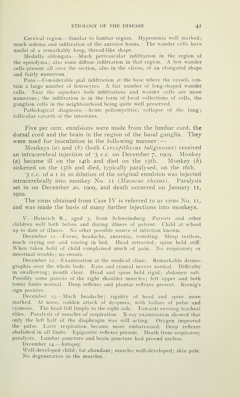 Cervical region.—Similar to lumbar region. Hypersemia well marked; much oedema and infiltration of the anterior horns. The wander cells have nuclei of a remarkably long, thread-like shape. Medulla oblongata.—Much perivascular infiltration in the region of the ependyma; also some diffuse infiltration in that region. A few wander cells present all over the section, also in the olives, of an elongated shape and fairly numerous. Pons.—Considerable pial infiltration at the base where the vessels con- tain a large number of leucocytes. A fair number of long-shaped wander cells. Xear the aqueduct both infiltrations and wander cells are more numerous; the infiltration is in the form of local collections of cells, the ganglion cells in the neighbourhood being quite well preserved. Pathological diagnosis.—Acute poliomyelitis; collapse of the lung; follicular catarrh of the intestines. Five per cent, emulsions were made from the lumbar cord, the dorsal cord and the brain in the region of the basal ganglia. They were used for inoculation in the following manner: — Monkeys (tf) and (b) (both Ccrcopithccus fuliginosus) received an intracerebral injection of '5 c.c. on December 7, 1909. Monkey (a) became ill on the 14th and died on the 15th. Monkey (b) sickened on the 15th and died, typically paralysed, on the 16th. '5 c.c. of a 1 in 10 dilution of the original emulsion was injected intracerebrally into monkey Xo. 11 (Macacus rhesus). Paralysis set in on December 20, 1909, and death occurred on January 11, 1910. The virus obtained from Case IV is referred to as virus Xo. 11, and was made the basis of many further injections into monkeys. V.—Heinrich R., aged 3, from Schweinsberg. Parents and other children well both before and during illness of patient. Child at school up to date of illness. Xo other possible source of infection known. December 11.—Fever, headache, anorexia, vomiting. Sleep restless, much crying out and tossing in bed. Head retracted; spine held stiff. When taken hold of child complained much of pain. Xo respiratory or intestinal trouble; no sweats. December 12.—Examination at the medical clinic. Remarkable dermo- graphia over the whole body. Eyes and cranial nerves normal. Difficulty in swallowing; mouth clear. Head and spine held rigid; abdomen soft. Possibly some paresis of the right shoulder muscles; left upper and both lower limbs normal. Deep reflexes and plantar reflexes present. Kernig's sign positive. December 13.—Much headache; rigidity of head and spine more marked. At noon, sudden attack of dyspnoea, with failure of pulse and cyanosis. The head fell limply to the right side. Towards evening tracheal rales. Paralysis of muscles of respiration. X-ray examination showed that only the left half of the diaphragm was still acting. Oxygen improved the pulse. Later respiration became more embarrassed. Deep reflexes abolished in all limbs. Epigastric reflexes present. Death from respiratory paralysis. Lumbar puncture and brain puncture had proved useless. December 14.—Autopsy. Well-developed child; fat abundant; muscles well-developed; skin pale. Xo degeneration in the muscles.