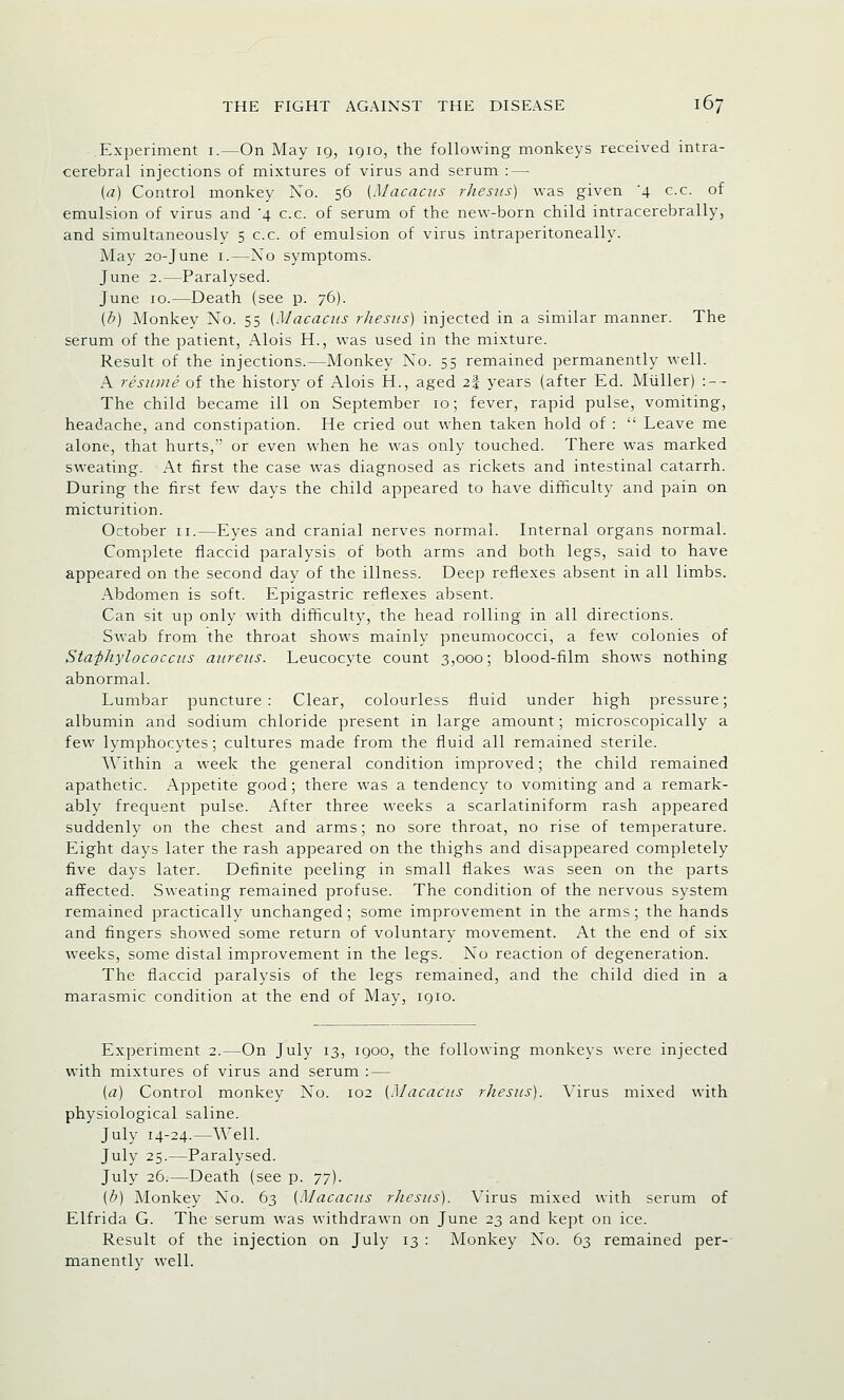 Experiment 1.—On May 19, 1910, the following monkeys received intra- cerebral injections of mixtures of virus and serum : — (a) Control monkey Xo. 56 (Macacus rhesus) was given '4 c.c. of emulsion of virus and '4 c.c. of serum of the new-born child intracerebrally, and simultaneously 5 c.c. of emulsion of virus intraperitoneally. May 20-June 1.—Xo symptoms. June 2.—Paralysed. June 10.—Death (see p. 76). (b) Monkey Xo. 55 (Macacus rhesus) injected in a similar manner. The serum of the patient, Alois H., was used in the mixture. Result of the injections.—Monkey Xo. 55 remained permanently well. A resume of the history of Alois H., aged 23 years (after Ed. Muller) : — The child became ill on September 10; fever, rapid pulse, vomiting, headache, and constipation. He cried out when taken hold of :  Leave me alone, that hurts,' or even when he was only touched. There was marked sweating. At first the case was diagnosed as rickets and intestinal catarrh. During the first few days the child appeared to have difficulty and pain on micturition. October 11.—Eyes and cranial nerves normal. Internal organs normal. Complete flaccid paralysis of both arms and both legs, said to have appeared on the second day of the illness. Deep reflexes absent in all limbs. Abdomen is soft. Epigastric reflexes absent. Can sit up only with difficulty, the head rolling in all directions. Swab from the throat shows mainly pneumococci, a few colonies of Staphylococcus aureus. Leucocyte count 3,000; blood-film shows nothing abnormal. Lumbar puncture: Clear, colourless fluid under high pressure; albumin and sodium chloride present in large amount; microscopically a few lymphocytes; cultures made from the fluid all remained sterile. Within a week the general condition improved; the child remained apathetic. Appetite good; there was a tendency to vomiting and a remark- ably frequent pulse. After three weeks a scarlatiniform rash appeared suddenly on the chest and arms; no sore throat, no rise of temperature. Eight days later the rash appeared on the thighs and disappeared completely five days later. Definite peeling in small flakes was seen on the parts affected. Sweating remained profuse. The condition of the nervous system remained practically unchanged; some improvement in the arms; the hands and fingers showed some return of voluntary movement. At the end of six weeks, some distal improvement in the legs. Xo reaction of degeneration. The flaccid paralysis of the legs remained, and the child died in a marasmic condition at the end of May, 1910. Experiment 2.—On July 13, 1900, the following monkeys were injected with mixtures of virus and serum : — {a) Control monkey Xo. 102 (Macacus rhesus). Virus mixed with physiological saline. July 14-24.—Well. July 25.—Paralysed. July 26.—Death (see p. 77). (b) Monkey Xo. 63 {Macacus rhesus). Virus mixed with serum of Elfrida G. The serum was withdrawn on June 23 and kept on ice. Result of the injection on July 13 : Monkey Xo. 63 remained per- manently well.