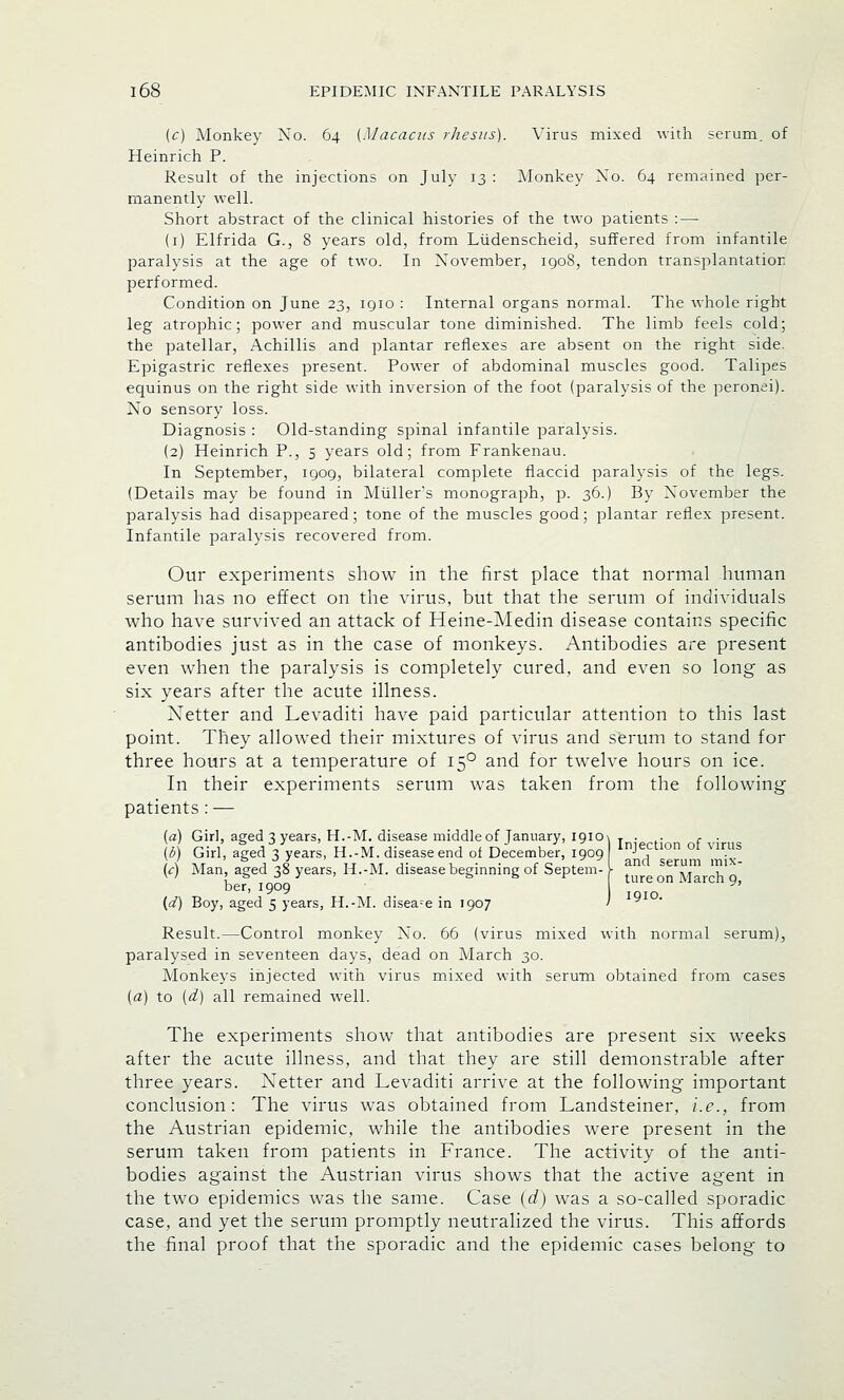 (c) Monkey Xo. 64 [Macacus rhesus). Virus mixed with serum, of Heinrich P. Result of the injections on July 13 : Monkey Xo. 64 remained per- manently well. Short abstract of the clinical histories of the two patients : — (1) Elfrida G., 8 years old, from Liidenscheid, suffered from infantile paralysis at the age of two. In Xovember, 1908, tendon transplantation performed. Condition on June 23, 1910 : Internal organs normal. The whole right leg atrophic; power and muscular tone diminished. The limb feels cold; the patellar, Achillis and plantar reflexes are absent on the right side. Epigastric reflexes present. Power of abdominal muscles good. Talipes equinus on the right side with inversion of the foot (paralysis of the peronei). Xo sensory loss. Diagnosis : Old-standing spinal infantile paralysis. (2) Heinrich P., 5 years old; from Frankenau. In September, 1909, bilateral complete flaccid paralysis of the legs. (Details may be found in Muller's monograph, p. 36.) By Xovember the paralysis had disappeared; tone of the muscles good; plantar reflex present. Infantile paralysis recovered from. Our experiments show in the first place that normal human serum has no effect on the virus, but that the serum of individuals who have survived an attack of Heine-Medin disease contains specific antibodies just as in the case of monkeys. Antibodies are present even when the paralysis is completely cured, and even so long as six years after the acute illness. Netter and Levaditi have paid particular attention to this last point. They allowed their mixtures of virus and serum to stand for three hours at a temperature of 150 and for twelve hours on ice. In their experiments serum was taken from the following patients : — (a) Girl, aged 3 years, H.-M. disease middle of January, iqiO\ T . . f . )i\ «-• i a J tj at j- j 1 t\ u Z. „I Iniection of virus 16) Girl, aged 7. years, H.-M. disease end of December, 1909 J , / \ u j io ,, „ ,• ... c c j. „ I and serum mix- ic) Man, aged 35 years, H.-M. disease beginning or beptem- > . ,T , w ! „ t> & r ture on ;\Tarch 9 ber, 1909 {d) Boy, aged 5 years, H.-M. disease in 1907 1910. Result.—Control monkey Xo. 66 (virus mixed with normal serum), paralysed in seventeen days, dead on March 30. Monkeys injected with virus mixed with serum obtained from cases [a) to [d) all remained well. The experiments show that antibodies are present six weeks after the acute illness, and that they are still demonstrable after three years. Xetter and Levaditi arrive at the following important conclusion: The virus was obtained from Landsteiner, i.e., from the Austrian epidemic, while the antibodies were present in the serum taken from patients in France. The activity of the anti- bodies against the Austrian virus shows that the active agent in the two epidemics was the same. Case (d) was a so-called sporadic case, and yet the serum promptly neutralized the virus. This affords the final proof that the sporadic and the epidemic cases belong to