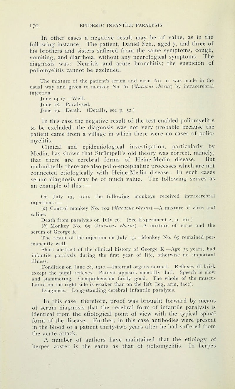 In other cases a negative result may be of value, as in the following instance. The patient, Daniel Sell., aged 7, and three of his brothers and sisters suffered from the same symptoms, cough, vomiting, and diarrhoea, without any neurological symptoms. The diagnosis was: Neuritis and acute bronchitis; the suspicion of poliomyelitis cannot be excluded. The mixture of the patient's serum and virus No. 11 was made in the usual way and given to monkey No. 61 (Macacus rhesus) by intracerebral injection. June 14-17.—Well. June 18.—Paralysed. June 10.—Death. (Details, see p. 52.) In this case the negative result of the test enabled poliomyelitis to be excluded; the diagnosis was not very probable because the patient came from a village in which there were no cases of polio- myelitis. Clinical and epidemiological investigation, particularly by Medin, has shown that Strurnpell's old theory was correct, namely, that there are cerebral forms of Heine-Medin disease. But undoubtedly there are also polio-encephalitic processes which are not connected etiologically with Heine-Medin disease. In such cases serum diagnosis may be of much value. The following serves as an example of this : — On July 13, iqio, the following monkeys received intracerebral injections : — (a) Control monkey No. 102 (Macacus rhesus).—A mixture of virus and saline. Death from paralysis on July 26. (See Experiment 2, p. 161.) (b) Monkey No. 65 (Macacus rhesus).—A mixture of virus and the serum of George K. The result of the injection on July 13.—Monkey No. 65 remained per- manently well. Short abstract of the clinical history of George K.—Age 33 years, had infantile paralysis during the first year of life, otherwise no important illness. Condition on June 28, 1910.—Internal organs normal. Reflexes all brisk except the pupil reflexes. Patient appears mentally dull. Speech is slow and stammering. Comprehension fairly good. The whole of the muscu- lature on the right side is weaker than on the left (leg, arm, face). Diagnosis.—Long-standing cerebral infantile paralysis. In this case, therefore, proof was brought forward by means of serum diagnosis that the cerebral form of infantile paralysis is identical from the etiological point of view with the typical spinal form of the disease. Further, in this case antibodies were present in the blood of a patient thirty-two years after he had suffered from the acute attack. A number of authors have maintained that the etiology of herpes zoster is the same as that of poliomyelitis. In herpes