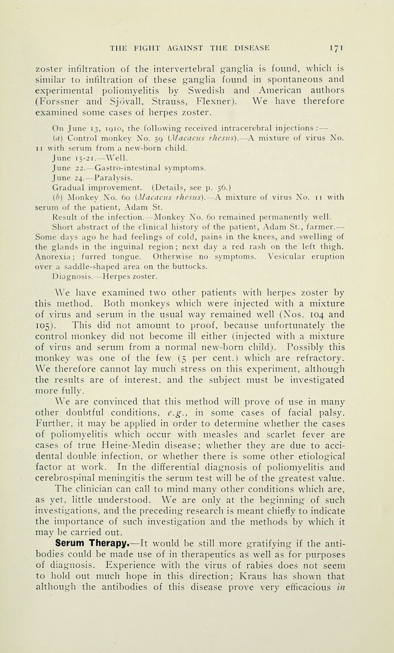 zoster infiltration of the intervertebral ganglia is found, which is similar to infiltration of these ganglia found in spontaneous and experimental poliomyelitis by Swedish and American authors (Forssner and Sjavail, Strauss, Flexner). We have therefore examined some cases of herpes zoster. On June 13, 1910, the following received intracerebral injections : — (a) Control monkey No. 59 (Macacus rhesus).—A mixture of virus No. 11 with serum from a new-born child. June 15-21.—Well. June 22.—Gastro-intestinal symptoms. June 24.—Paralysis. Gradual improvement. (Details, see p. 56.) (b) Monkey No. 60 (Macacus rhesus).—A mixture of virus No. 11 with serum of the patient, Adam St. Result of the infection.—Monkey No. 60 remained permanently well. Short abstract of the clinical history of the patient, Adam St., farmer.— Some days ago he had feelings of cold, pains in the knees, and swelling of the glands in the inguinal region; next day a red rash on the left thigh. Anorexia; furred tongue. Otherwise no symptoms. Vesicular eruption over a saddle-shaped area on the buttocks. Diagnosis.—Herpes zoster. We have examined two other patients with herpes zoster by this method. Both monkeys which were injected with a mixture of virus and serum in the usual way remained well (Nos. 104 and 105). This did not amount to proof, because unfortunately the control monkey did not become ill either (injected with a mixture of virus and serum from a normal new-born child). Possibly this monkey was one of the few (5 per cent.) which are refractory. We therefore cannot lay much stress on this experiment, although the results are of interest, and the subject must be investigated more fully. WTe are convinced that this method will prove of use in many other doubtful conditions, e.g., in some cases of facial palsy. Further, it may be applied in order to determine whether the cases of poliomyelitis which occur with measles and scarlet fever are cases of true Heine-Medin disease; whether they are due to acci- dental double infection, or whether there is some other etiological factor at work. In the differential diagnosis of poliomyelitis and cerebrospinal meningitis the serum test will be of the greatest value. The clinician can call to mind many other conditions which are, as yet, little understood. We are only at the beginning of such investigations, and the preceding research is meant chiefly to indicate the importance of such investigation and the methods by which it may be carried out. Serum Therapy.—It would be still more gratifying if the anti- bodies could be made use of in therapeutics as well as for purposes of diagnosis. Experience with the virus of rabies does not seem to hold out much hope in this direction; Kraus has shown that although the antibodies of this disease prove very efficacious in