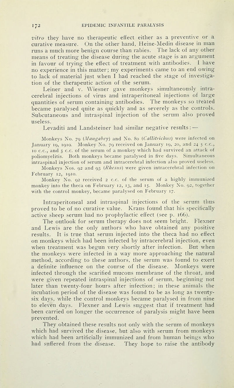 vitro they have no therapeutic effect either as a preventive or a curative measure. On the other hand, Heine-Medin disease in man runs a much more benign course than rabies. The lack of any other means of treating the disease during the acute stage is an argument in favour of trying the effect of treatment with antibodies. I have no experience in this matter; my experiments came to an end owing to lack of material just when I had reached the stage of investiga- tion of the therapeutic action of the serum. Leiner and v. Wiesner gave monkeys simultaneously intra- cerebral injections of virus and intraperitoneal injections of large quantities of serum containing antibodies. The monkeys so treated became paralysed quite as quickly and as severely as the controls. Subcutaneous and intraspinal injection of the serum also proved useless. Levaditi and Landsteiner had similar negative results : — Monkeys No. 79 (Mangabey) and No. 80 [Callitrichus) were infected on January 19, 1910. Monkey No. 79 received on January 19, 20, and 24 5 c.c, 10 c.c, and 5 c.c. of the serum of a monkey which had survived an attack of poliomyelitis. Both monkeys became paralysed in five days. Simultaneous intraspinal injection of serum and intracerebral infection also proved useless. Monkeys Nos. 92 and 93 [Rhesus) were given intracerebral infection on February 12, 1910. Monkey No. 92 received 2 c.c. of the serum of a highly immunized monkey into the theca on February 12, 13, and 15. Monkey No. 92, together with the control monkey, became paralysed on February 17. Intraperitoneal and intraspinal injections of the serum thus proved to be of no curative value. Kraus found that his specifically active sheep serum had no prophylactic effect (see p. 166). The outlook for serum therapy does not seem bright. Flexner and Lewis are the only authors who have obtained any positive results. It is true that serum injected into the theca had no effect on monkeys which had been infected by intracerebral injection, even when treatment was begun very shortly after infection. But when the monkeys were infected in a way more approaching the natural method, according to these authors, the serum was found to exert a definite influence on the course of the disease. Monkeys were infected through the scarified mucous membrane of the throat, and were given repeated intraspinal injections of serum, beginning not later than twenty-four hours after infection; in these animals the incubation period of the disease was found to be as long as twenty- six days, while the control monkeys became paralysed in from nine to eleven days. Flexner and Lewis suggest that if treatment had been carried on longer the occurrence of paralysis might have been prevented. They obtained these results not only with the serum of monkeys which had survived the disease, but also with serum from monkeys which had been artificially immunized and from human beings who had suffered from the disease. They hope to raise the antibody