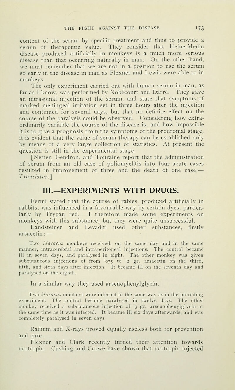 content of the serum by specific treatment and thus to provide a serum of therapeutic value. They consider that Heine-Aledin disease produced artificially in monkeys is a much more serious disease than that occurring naturally in man. On the other hand,, we must remember that we are not in a position to use the serum so early in the disease in man as Flexner and Lewis were able to in monkeys. The only experiment carried out with human serum in man, as far as I know, was performed by Xobecourt and Darre. They gave an intraspinal injection of the serum, and state that symptoms of marked meningeal irritation set in three hours after the injection and continued for several days, but that no definite effect on the course of the paralysis could be observed. Considering how extra- ordinarily variable the course of the disease is, and how impossible it is to give a prognosis from the symptoms of the prodromal stage, it is evident that the value of serum therapy can be established only by means of a very large collection of statistics. At present the question is still in the experimental stage. [Xetter, Gendron, and Touraine report that the administration of serum from an old case of poliomyelitis into four acute cases resulted in improvement of three and the death of one case.— Translator.] III.—EXPERIMENTS WITH DRUGS. Fermi stated that the course of rabies, produced artificially in rabbits, was influenced in a favourable way by certain dyes, particu- larly by Trypan red. I therefore made some experiments on monkeys with this substance, but they were quite unsuccessful. Landsteiner and Levaditi used other substances, firstly arsacetin: — Two Macacus monkeys received, on the same day and in the same manner, intracerebral and intraperitoneal injections. The control became ill in seven days, and paralysed in eight. The other monkey was given subcutaneous injections of from '075 to '2 gr. arsacetin on the third, fifth, and sixth days after infection. It became ill on the seventh day and paralysed on the eighth. In a similar way they used arsenophenylglycin. Two Macacus monkeys were infected in the same way as in the preceding experiment. The control became paralysed in twelve days. The other monkey received a subcutaneous injection of '3 gr. arsenophenylglycin at the same time as it was infected. It became ill six days afterwards, and was completely paralysed in seven days. Radium and X-rays proved equally useless both for prevention and cure. Flexner and Clark recently turned their attention towards urotropin. Cushing and Crowe have shown that urotropin injected