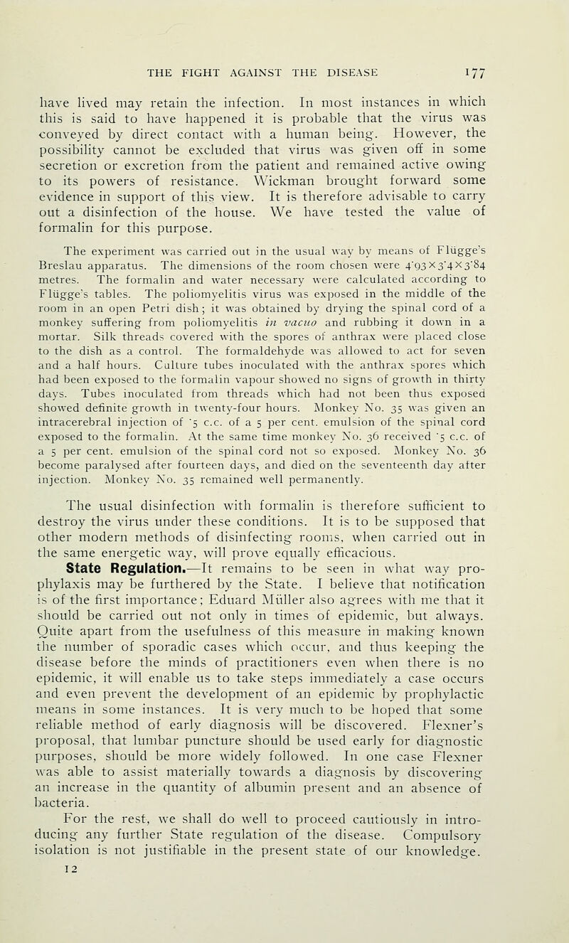 have lived may retain the infection. In most instances in which this is said to have happened it is probable that the virus was conveyed by direct contact with a human being. However, the possibility cannot be excluded that virus was given off in some secretion or excretion from the patient and remained active owing to its powers of resistance. Wickman brought forward some evidence in support of this view. It is therefore advisable to carry out a disinfection of the house. We have tested the value of formalin for this purpose. The experiment was carried out in the usual way by means of Flugge's Breslau apparatus. The dimensions of the room chosen were 4/93 x 3*4 X384 metres. The formalin and water necessary were calculated according to Flugge's tables. The poliomyelitis virus was exposed in the middle of the room in an open Petri dish; it was obtained by drying the spinal cord of a monkey suffering from poliomyelitis in vacuo and rubbing it down in a mortar. Silk threads covered with the spores of anthrax were placed close to the dish as a control. The formaldehyde was allowed to act for seven and a half hours. Culture tubes inoculated with the anthrax spores which had been exposed to the formalin vapour showed no signs of growth in thirty days. Tubes inoculated from threads which had not been thus exposed showed definite growth in twenty-four hours. Monkey No. 35 was given an intracerebral injection of '5 c.c. of a 5 per cent, emulsion of the spinal cord exposed to the formalin. At the same time monkey No. 36 received '5 c.c. of a 5 per cent, emulsion of the spinal cord not so exposed. Monkey No. 36 become paralysed after fourteen days, and died on the seventeenth day after injection. Monkey No. 35 remained well permanently. The usual disinfection with formalin is therefore sufficient to destroy the virus under these conditions. It is to be supposed that other modern methods of disinfecting rooms, when carried out in the same energetic way, will prove equally efficacious. State Regulation.—It remains to be seen in what way pro- phylaxis may be furthered by the State. I believe that notification is of the first importance; Eduard Midler also agrees with me that it should be carried out not only in times of epidemic, but always. Quite apart from the usefulness of this measure in making known the number of sporadic cases which occur, and thus keeping the disease before the minds of practitioners even when there is no epidemic, it will enable us to take steps immediately a case occurs and even prevent the development of an epidemic by prophylactic means in some instances. It is very much to be hoped that some reliable method of early diagnosis will be discovered. Flexner's proposal, that lumbar puncture should be used early for diagnostic purposes, should be more widely followed. In one case Flexner was able to assist materially towards a diagnosis by discovering an increase in the quantity of albumin present and an absence of bacteria. For the rest, we shall do well to proceed cautiously in intro- ducing any further State regulation of the disease. Compulsory isolation is not justifiable in the present state of our knowledge. 12