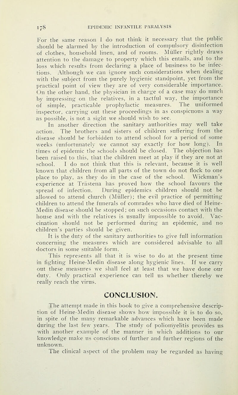 For the same reason I do not think it necessary that the public should be alarmed by the introduction of compulsory disinfection of clothes, household linen, and of rooms. Muller rightly draws attention to the damage to property which this entails, and to the loss which results from declaring a place of business to be infec- tious. Although we can ignore such considerations when dealing with the subject from the purely hygienic standpoint, yet from the practical point of view they are of very considerable importance. On the other hand, the physician in charge of a case may do much by impressing on the relatives, in a tactful way, the importance of simple, practicable prophylactic measures. The uniformed inspector, carrying out these proceedings in as conspicuous a way as possible, is not a sight we should wish to see. In another direction the sanitary authorities may well take action. The brothers and sisters of children suffering from the disease should be forbidden to attend school for a period of some weeks (unfortunately we cannot say exactly for how long). In times of epidemic the schools should be closed. The objection has been raised to this, that the children meet at play if they are not at school. I do not think that this is relevant, because it is well known that children from all parts of the town do not flock to one place to play, as they do in the case of the school. Wickman's experience at Trastena has proved how the school favours the spread of infection. During epidemics children should not be allowed to attend church (Muller); the evil practice of permitting children to attend the funerals of comrades who have died of Heine- Medin disease should be stopped; on such occasions contact with the house and with the relatives is usually impossible to avoid. Vac- cination should not be performed during an epidemic, and no children's parties should be given. It is the duty of the sanitary authorities to give full information concerning the measures which are considered advisable to all doctors in some suitable form. This represents all that it is wise to do at the present time in fighting Heine-Medin disease along hygienic lines. If we carry out these measures we shall feel at least that we have done our duty. Only practical experience can tell us whether thereby we really reach the virus. CONCLUSION. The attempt made in this book to give a comprehensive descrip- tion of Heine-Medin disease shows how impossible it is to do so, in spite of the many remarkable advances which have been made during the last few years. The study of poliomyelitis provides us with another example of the manner in which additions to our knowledge make us conscious of further and further regions of the unknown. The clinical aspect of the problem may be regarded as having