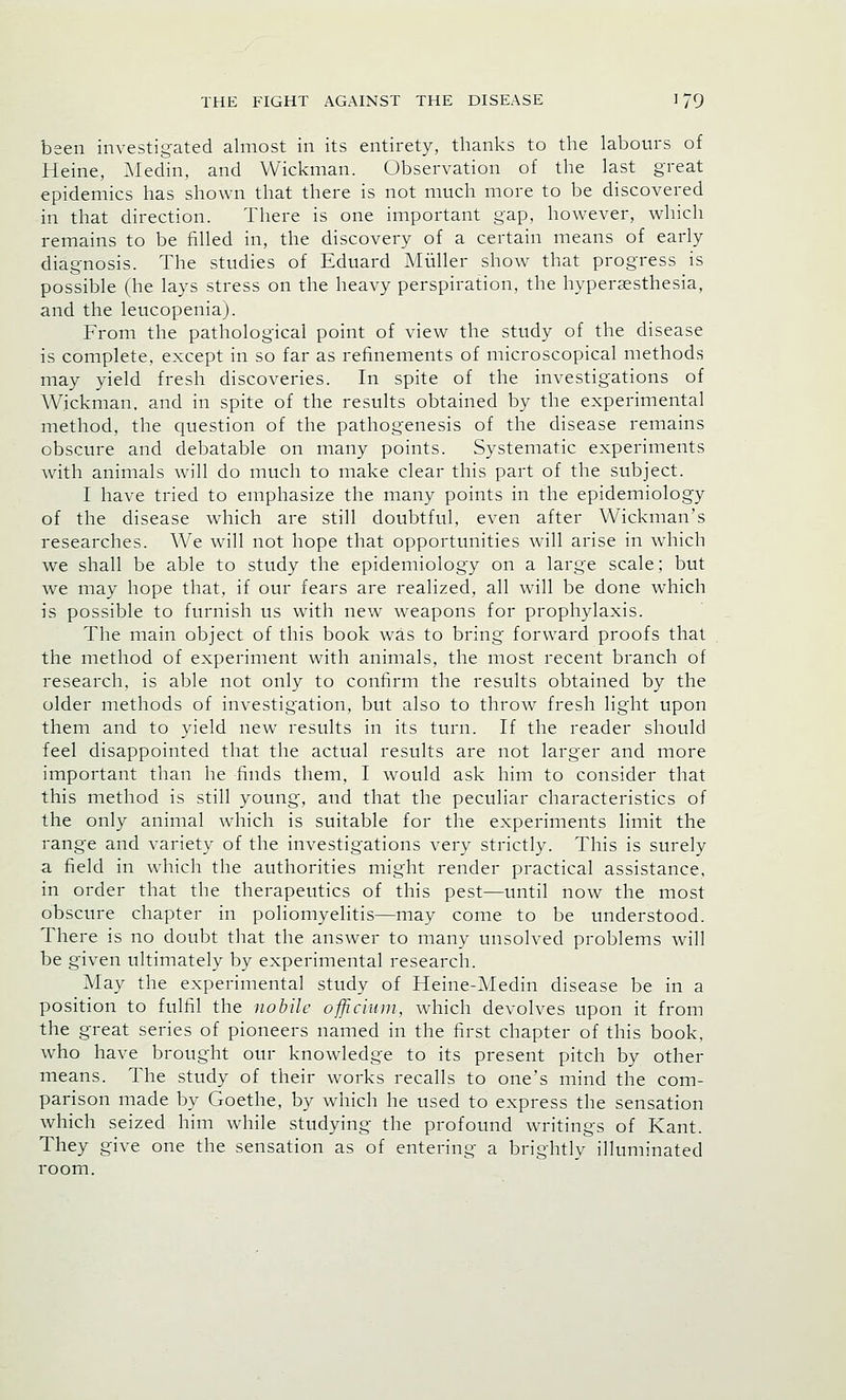 been investigated almost in its entirety, thanks to the labours of Heine, Medin, and Wickman. Observation of the last great epidemics has shown that there is not much more to be discovered in that direction. There is one important gap, however, which remains to be filled in, the discovery of a certain means of early diagnosis. The studies of Eduard Miiller show that progress is possible (he lays stress on the heavy perspiration, the hyperesthesia, and the leucopeniaj. From the pathological point of view the study of the disease is complete, except in so far as refinements of microscopical methods may yield fresh discoveries. In spite of the investigations of Wickman, and in spite of the results obtained by the experimental method, the question of the pathogenesis of the disease remains obscure and debatable on many points. Systematic experiments with animals will do much to make clear this part of the subject. I have tried to emphasize the many points in the epidemiology of the disease which are still doubtful, even after Wickman's researches. We will not hope that opportunities will arise in which we shall be able to study the epidemiology on a large scale; but we may hope that, if our fears are realized, all will be done which is possible to furnish us with new weapons for prophylaxis. The main object of this book was to bring forward proofs that the method of experiment with animals, the most recent branch of research, is able not only to confirm the results obtained by the older methods of investigation, but also to throw fresh light upon them and to yield new results in its turn. If the reader should feel disappointed that the actual results are not larger and more important than he finds them, I would ask him to consider that this method is still young, and that the peculiar characteristics of the only animal which is suitable for the experiments limit the range and variety of the investigations very strictly. This is surely a field in which the authorities might render practical assistance, in order that the therapeutics of this pest—until now the most obscure chapter in poliomyelitis—may come to be understood. There is no doubt that the answer to many unsolved problems will be given ultimately by experimental research. May the experimental study of Heine-Medin disease be in a position to fulfil the nobile officium, which devolves upon it from the great series of pioneers named in the first chapter of this book, who have brought our knowledge to its present pitch by other means. The study of their works recalls to one's mind the com- parison made by Goethe, by which he used to express the sensation which seized him while studying the profound writings of Kant. They give one the sensation as of entering a brightly illuminated room.
