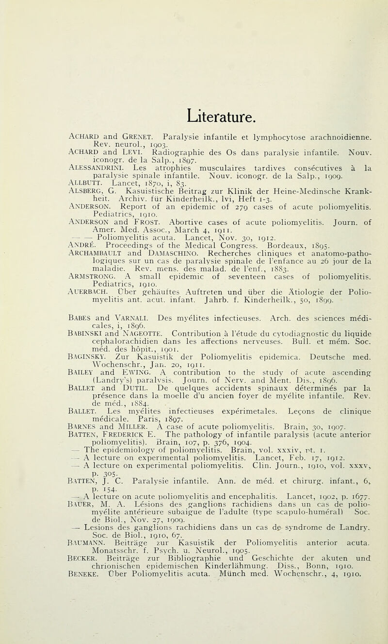 Literature. Achard and Grenet. Paralysie infantile et lymphocytose arachnoidienne. Rev. neurol., 1903. Achard and Levi. Radiographic des Os dans paralysie infantile. Nouv. iconogr. de la Salp., 1S97. Alessandrini. Les atrophies musculaires tardives consecutives a la paralysie spinale infantile. Nouv. iconogr. de la Salp., 1909. Allbutt. Lancet, 1S70, i, 83. Alsberg, G. Kasuistische Beitrag zur Klinik der Heine-Medinsche Krank- heit. Archiv. fur Kinderheilk., lvi, Heft 1-3. Anderson. Report of an epidemic of 279 cases of acute poliomyelitis. Pediatrics, igio. Anderson and Frost. Abortive cases of acute poliomyelitis. Journ. of Amer. Med. Assoc, March 4, 1911. Poliomyelitis acuta. Lancet, Nov. 30, 1912. Andre. Proceedings of the Medical Congress. Bordeaux, 1895. Archambault and Damaschino. Recherches cliniques et anatomo-patho- logiques sur un cas de paralysie spinale de l'enfance au 26 jour de la maladie. Rev. mens, des malad. de l'enf., 1883. Armstrong. A small epidemic of seventeen cases of poliomyelitis- Pediatrics, 1910. AUERBACH. Uber gehiiuftes Auftreten und iiber die Atiologie der Polio- myelitis ant. acut. infant. Jahrb. f. Kinderheilk., 50, 1899. Babes and Varnali. Des myelites infectieuses. Arch, des sciences medi- cales, i, 1896. Babinski and Nageotte. Contribution a Fetude du cytodiagnostic du liquide cephalorachidien dans les affections nerveuses. Bull, et mem. Soc. med. des hopit., 1901. BAGINSKY. Zur Kasuistik der Poliomyelitis epidemica. Deutsche med. Wochenschr., Jan. 20^, 1911. BAILEY and EWING. A contribution to the study of acute ascending (Landry's) paralysis. Journ. of Nerv. and Ment. Dis., 1896. Ballet and Dutil. De quelques accidents spinaux determines par la presence dans la moelle d'u ancien foyer de myelite infantile. Rev. de med., 1884. Ballet. Les myelites infectieuses experimetales. Legons de clinique medicale. Paris, 1897. Barnes and Miller. A case of acute poliomyelitis. Brain, 30, 1907. Batten, Frederick E. The pathology of infantile paralysis (acute anterior poliomyelitis). Brain, 107, p. 376, 1904. - The epidemiology of poliomyelitis. Brain, vol. xxxiv, vt. 1. — A lecture on experimental poliomyelitis. Lancet, Feb. 17, igi2. — A lecture on experimental poliomyelitis. Clin. Journ., 1910, vol. xxxv> P- 305- BATTEN, J. C. Paralysie infantile. Ann. de med. et chirurg. infant., 6,. P- J54- —■ A lecture on acute poliomyelitis and encephalitis. Lancet, 1902, p. 1677. Bauer, M. A. Lesions des ganglions rachidiens dans un cas de polio- myelite anterieure subaigue de Fadulte (type scapulo-humeral) Soc. de Biol., Nov. 27, 1909. — Lesions des ganglions rachidiens dans un cas de syndrome de Landry. Soc. de Biol., 1910, 67. Baumann. Beitrage zur Kasuistik der Poliomyelitis anterior acuta. Monatsschr. f. Psych, u. Neurol., 1905. BECKER. Beitrage zur Bibliographic und Geschichte der akuten und chrionischen epidemischen Kinderlahmung. Diss., Bonn, 1910. Beneke. tJber Poliomyelitis acuta. Munch med. Wochenschr., 4, 1910.