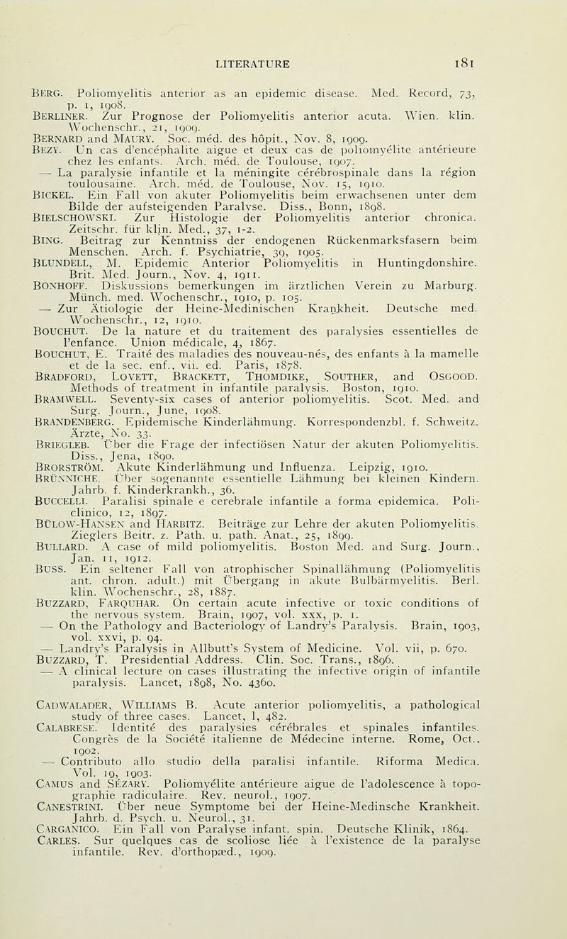 BERG. Poliomyelitis anterior as an epidemic disease. Med. Record, 73, p. 1, 1908. BERLINER. Zur Prognose der Poliomyelitis anterior acuta. Wien. klin. Wochenschr., 21, igog. BERNARD and MAURY. Soc. med. des hopit., Nov. 8, igog. BEZY. Un cas d'encephalite aigue et deux cas de poliomyelite anterieure chez les enfants. Arch. med. de Toulouse, igo7. — La paralysie infantile et la meningite cerebrospinale dans la region toulousaine. Arch. med. de Toulouse, Nov. 15, igio. BlCKEL. Ein Fall von akuter Poliomyelitis beim erwachsenen unter dem Bilde der aufsteigenden Paralyse. Diss., Bonn, i8g8. BlELSCHOWSKl. Zur Histologic der Poliomyelitis anterior chronica. Zeitschr. fur klin. Med., 37, 1-2. BlNG. Beitrag zur Kenntniss der endogenen Ruckenmarksfasern beim Menschen. Arch. f. Psychiatrie, sg, igos. Blundell, M. Epidemic Anterior Poliomyelitis in Huntingdonshire. Brit. Med. Journ., Nov. 4, ign. BONHOFF. Diskussions bemerkungen im arztlichen Verein zu Marburg. Miinch. med. Wochenschr., igio, p. 105. —■ Zur Atiologie der Heine-Medinischen Krankheit. Deutsche med. Wochenschr., 12, igio. BOUCHUT. De la nature et du traitement des paralysies essentielles de l'enfance. Union medicale, 4^ 1867. Bouchut, E. Traite des maladies des nouveau-nes, des enfants a. la mamelle et de la sec. enf., vii. ed. Paris, 1878. Bradford, Lovett, Brackett, Thomdike, Souther, and Osgood. Methods of treatment in infantile paralysis. Boston, igio. Bramwell. Seventy-six cases of anterior poliomyelitis. Scot. Med. and Surg. Journ., June, igo8. BRANDENBERG. Epidemische Kinderlahmung. Korrespondenzbl. f. Schweitz. Arzte, No. 33. Briegleb. Uber die Frage der infectiosen Natur der akuten Poliomyelitis. Diss., Jena, i8go. BRORSTROM. Akute Kinderlahmung und Influenza. Leipzig, igio. Brunniche. Uber sogenannte essentielle Lahmung bei kleinen Kindern. Jahrb. f. Kinderkrankh., 36. Buccelli. Paralisi spinale e cerebrale infantile a forma epidemica. Poli- clinico, 12, i8g7. Bulow-Hansen and Harbitz. Beitrage zur Lehre der akuten Poliomyelitis. Zieglers Beitr. z. Path. u. path. Anat., 25, i8gg. Bullard. A case of mild poliomyelitis. Boston Med. and Surg. Journ., Jan. 11, igi2. BUSS. Ein seltener Fall von atrophischer Spinallahmung (Poliomyelitis ant. chron. adult.) mit Ubergang in akute Bulbarmyelitis. Berl. klin. Wochenschr., 28, 1887. Buzzard, Farquhar. On certain acute infective or toxic conditions of the nervous system. Brain, igo7, vol. xxx, p. 1. — On the Pathology and Bacteriology of Landry's Paralysis. Brain, igo3, vol. xxvi, p. g4. — Landry's Paralysis in Allbutt's System of Medicine. Vol. vii, p. 670. Buzzard, T. Presidential Address. Clin. Soc. Trans., i8g6. — A clinical lecture on cases illustrating the infective origin of infantile paralysis. Lancet, i8g8, No. 4360. Cadwalader, Williams B. Acute anterior poliomyelitis, a pathological study of three cases. Lancet, 1, 482. Calabrese. Identite des paralysies cerebrales et spinales infantiles. Congres de la Societe italienne de Medecine interne. Rome^ Oct., igo2. — Contributo alio studio della paralisi infantile. Riforma Medica. Vol. ig, igo3. Camus and Sezary. Poliomyelite anterieure aigue de l'adolescence a topo- graphie radiculaire. Rev. neurol., igo7. Canestrini. Uber neue Symptome bei der Heine-Medinsche Krankheit. Jahrb. d. Psych, u. Neurol., 31. Carganico. Ein Fall von Paralyse infant, spin. Deutsche Klinik, 1864. Carles. Sur quelques cas de scoliose liee a. l'existence de la paralyse infantile. Rev. d'orthopsed., igog.
