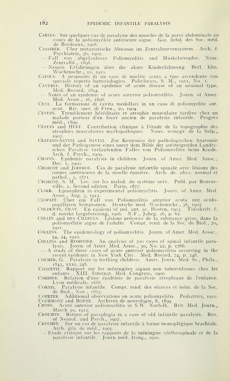 Carles. Sur quelques cas de paralysie des muscles de la paroi abdominale au cours de la poliomyelite anterieure aigue. Gaz. hebd. des Soc. med. de Bordeaux, igo8. Cassirer. Uber metastatische Abscesse im Zentralnervensystem. Arch. f. Psychiatrie, 36, 1902. — Fall von abgelaufener Poliomyelitis und Muskelatrophie. Neur. Zentralbl., 1898. — Neuere Erfahrungen liber die akute Kinderlahmung. Berl. klin. Wochenschr., 50, 1910. Catola. A proposito di un caso di mielite acuta a tipo ascendente con speciale reperto batteriologico. Policlinico, S. M., iqii. No. 1. Caverly. History of an epidemic of acute disease of an unusual type. Med. Record, 1894. — Notes of an epidemic of acute anterior poliomyelitis. Journ. of Amer. Med. Assoc, 26, 1896. Ceni. La formazioni di cavita medollari in un caso di poliomyelite ant. acut. Riv. sper. di Fren., 30, 1904. CESTAN. Tremblement hereditaire et atrophie musculaire tardive chez un malade porteur d'un foyer ancien de paralysie infantile. Progres med., 1899. CESTAN and HUET. Contribution clinique a l'etude de la topographie des atrophies musculaires myelopathiques. Nouv. iconogr. de la Salp., 1902. Cestano-Savini and SAVINI. Zur Kenntniss der pathologischen Anatomie und der Pathogenese eines unter dem Bilde der aufsteigenden Landry- schen Paralyse verlaufenden Falles von Poliomyelitis beim Kinde. Arch. f. Psych., 1909. Chapin. Epidemic paralysis in children. Journ. of Amer. Med. Assoc, Dec. 1, 1900. Charcot and JOFFROY. Cas de paralysie infantile spinale avec lesions des cornes anterieures de la moelle epiniere. Arch. de. phys. normal et pathol., 3, 1871. CHARCOT, S. M. Lee sur les malad. du systeme nerv. Publ. par Bourne- ville, 2, Second edition. Paris, 1877. CLARK. Epinephrin in experimental poliomyelitis. Journ. of Amer. Med. Assoc, Aug. 3, 1912. CLOPATT. Uber ein Fall von Poliomyelitis anterior acuta mit oculo- pupillaren Symptomen. Deutsche med. Wochenschr., 38, 1905. COLDEWIX, Olay. En epidemi of pol. ant. ac Hosten, 1903. Tidsskrift. f. d. norske laegeforening, 1906. N.F., Jahrg. 26, p. 62. Collin and DES Cilleuls. Lesions precoces de la substance grise, dans la poliomyelitie aigue de Fadulte. Compt. rend, de la Soc. de Biol., 70, 1911. COLLINS. The epidemiology of poliomyelitis. Journ. of Amer. Med. Assoc, 54, 24, 1910. COLLINS and ROMEISER. An analysis of 500 cases of spinal infantile para- lysis. Journ. of Amer. Med. Assoc, 50, No. 22, p. 1766. —■ A study of three cases of acute anterior poliomyelitis occurring in the recent epidemic in New York City. Med. Record, 74, p. 248. COLMER, G. Paralysis in teething children. Amer. Journ. Med. Sc, Phila., 1843, xxxi, 248. Concetti. Rapport sur les meningites aigues non tuberculeuses chez les enfants. XIII. Internat. Med. Congress, 1900. CORDIER. Relation d'une epidemie de paralysie atrophique de l'enfance. Lyon medicale, 1S88. CORNIL. Paralysie infantile. Compt. rend, des seances et mem. de la Soc de Biol., Nov., 1863. Coulter. Additional observations on acute poliomyelitis. Pediatrics, 1910. Courmont and Bonne. Archives de neurologie, 8, 1899. CROSS. Acute anterior poliomyelitis in S.W. Norfolk. Brit. Med. Journ., March 30, 1912. CROUZON. Return of paraplegia in a case of old infantile paralysis. Rev. of Neurol, and Psych., 1907. CruCHET. Sur un cas de paralysie infantile a. forme monoplegique brachiale. Arch. gen. de med., 1905. —■ Etude critique sur les rapports de la meningite cerebrospinal et de la paralysie infantile. Journ med. franc., 1910.