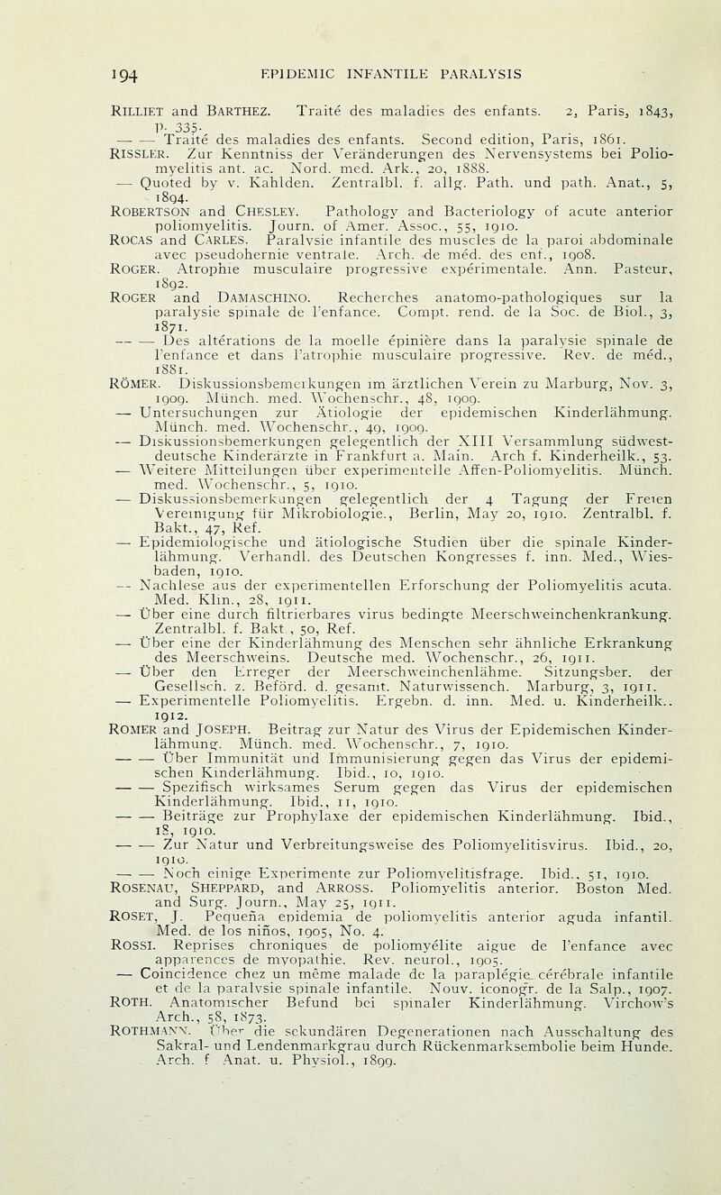 Rilliet and Barthez. Traite des maladies des enfants. 2, Paris, 1843, P- 335- —■ — Traite des maladies des enfants. Second edition, Paris, 1861. Rissler. Zur Kenntniss der Veranderungen des Nervensystems bei Polio- myelitis ant. ac. Nord. med. Ark., 20, 1888. — Quoted by v. Kahlden. Zentralbl. f. allg. Path, und path. Anat., 5, 1804. Robertson and Chesley. Pathology and Bacteriology of acute anterior poliomyelitis. Journ. of Arner. Assoc, 55, igio. ROCAS and Carles. Paralvsie infantile des muscles de la paroi abdominale avec pseudohernie ventraie. Arch, de med. des enf., 1908. ROGER. Atropine musculaire progressive experimentale. Ann. Pasteur, 1892. Roger and Damaschino. Recherches anatomo-pathologiques sur la paralysie spinale de l'enfance. Compt. rend, de la Soc. de Biol., 3, 1871. Des alterations de la moelle epiniere dans la paralysie spinale de l'enfance et dans l'atrophie musculaire progressive. Rev. de med., 18S1. ROMER. Diskussionsbemerkungen 1m arztlichen Verein zu Marburg, Nov. 3, igog. Munch, med. AA'ochenschr., 48, igog. — Untersuchungen zur Atiologie der epidemischen Kinderlahmung. Miinch. med. AVochenschr., 49, igog. — Diskussionsbemerkungen gelegentlich der XIII Versammlung siidwest- deutsche Kinderarzte in Frankfurt a. Main. Arch f. Kinderheilk., 53. — Weitere Mitteilungen liber experimentelle Affen-Poliomyelitis. Miinch. med. Wochenschr., 5, igio. — Diskussionsbemerkungen gelegentlich der 4 Tagung der Freien Vereinigung fiir Mikrobiologic, Berlin, May 20, igio. Zentralbl. f. Bakt., 47, Ref. — Epidemiologische und atiologische Studien iiber die spinale Kinder- lahmung. Verhandl. des Deutschen Kongresses f. inn. Med., Wies- baden, 1910. — Nachlese aus der experimentellen Erforschung der Poliomyelitis acuta. Med. Kim., 28, 1911. — Uber eine durch filtrierbares virus bedingte Meerschweinchenkrankung. Zentralbl. f. Bakt., 50, Ref. — tiber eine der Kinderlahmung des Menschen sehr ahnliche Erkrankung des Meerschweins. Deutsche med. Wochenschr., 26, 1911. — Uber den Erreger der Meerschweinchenlahme. Sitzungsber. der Gesellsch. z. Beford. d. gesamt. Naturwissench. Marburg, 3, ign. — Experimentelle Poliomyelitis. Ergebn. d. inn. Med. u. Kinderheilk.. 1912. ROMER and JOSEPH. Beitrag zur Natur des Virus der Epidemischen Kinder- lahmung. Miinch. med. AVochenschr., 7, igio. Uber Immunitat und Immunisierung gegen das Virus der epidemi- schen Kinderlahmung. Ibid., 10, igio. Spezifisch wirksames Serum gegen das Virus der epidemischen Kinderlahmung. Ibid., 11, igio. Beitrage zur Prophylaxe der epidemischen Kinderlahmung. Ibid., iS, 1910. Zur Natur und Verbreitungsweise des Poliomyelitisvirus. Ibid., 20, igio. Noch einige Experimente zur Poliomyelitisfrage. Ibid., 51, igio. Rosenau, Sheppard, and ARROSS. Poliomyelitis anterior. Boston Med. and Surg. Journ., May 25, 1911. ROSET, J. Pequeha epidemia de poliomyelitis anterior aguda infantil. Med. de los ninos, igos, No. 4. ROSSI. Reprises chroniques de poliomyelite aigue de l'enfance avec apparences de myopathic Rev. neurol., igo5. — Coincidence chez un meme malade de la paraplegie cerebrale infantile et de la paralvsie spinale infantile. Nouv. iconogr. de la Salp., igo7. ROTH. Anatomischer Befund bei spinaler Kinderlahmung. Virchow's Arch., 58, 1873. ROTHMAXW tiber die sckundaren Degenerationen nach Ausschaltung des Sakral- und Lendenmarkgrau durch Riickenmarksembolie beim Hunde. Arch, f Anat. u. Phvsiol., iSgg.