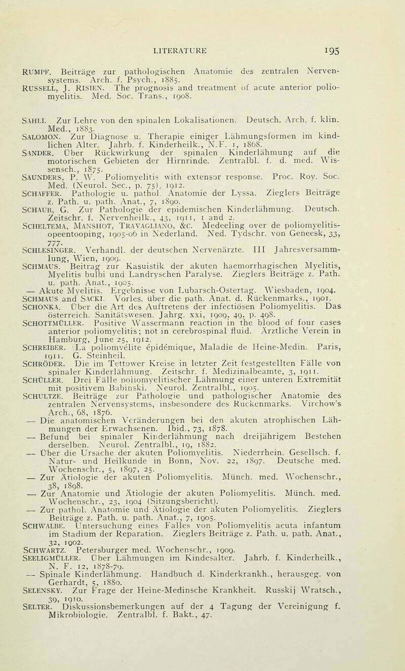 RUMPF. Beitrage zur pathologischen Anatomie des zentralen Xerven- systems. Arch. f. Psych., 1885. Russell, J. RISIEX. The prognosis and treatment of acute anterior polio- myelitis. Med. Soc. Trans., 1908. Sahli. Zur Lehre von den spinalen Lokalisationen. Deutsch. Arch. f. klin. Med., 1883. SALOMON. Zur Diagnose u. Therapie einiger Lahmungsformen im kind- lichen Alter. Jahrb. f. Kinderheilk., N.F. 1, 1868. SANDER. liber Riickwirkung der spinalen Kinderlahmung auf die motorischen Gebieten der Hirnrinde. Zentralbl. f. d. med. Wis- sensch., 1875. Saunders, P. W. Poliomyelitis with extensor response. Proc. Roy. Soc. Med. (Xeurol. Sec, p. 75), 1912. SCHAFFER. Pathologie u. pathol. Anatomie der Lyssa. Zieglers Beitrage z. Path. u. path. Anat., 7, 1890. SCHAUB, G. Zur Pathologie der epidemischen Kinderlahmung. Deutsch. Zeitschr. f. Xervenheilk., 43, 1911, 1 and 2. Scheltema, Maxshot, Travagliaxo, &c. Medeeling over de poliomyelitis- opeentooping, 1905-06 in Xederland. Xed. Tydschr. von Geneesk, 33, 777- Schlesixger. Verhandl. der deutschen Xervenaxzte. Ill Jahresversamm- lung, Wien, 1909. SCHMAUS. Beitrag zur Kasuistik der akuten haemorrhagischen Myelitis, Myelitis bulbi und Landryschen Paralyse. Zieglers Beitrage z. Path, u. path. Anat., 1905. — Akute Myelitis. Ergebnisse von Lubarsch-Ostertag. Wiesbaden, 1904. SCHMAUS and SACKI. Vorles. uber die path. Anat. d. Riickenmarks., 1901. SCHOXKA. Uber die x-\rt des Auftretens der infectiosen Poliomyelitis. Das osterreich. Sanitatswesen. Jahrg. xxi, 1909, 49, p. 498. SchOTTMUller. Positive Wassermann reaction in the blood of four cases anterior poliomyelitis; not in cerebrospinal fluid. Arztliche Verein in Hamburg, June 25, 1912. Schreiber. La poliomvelite epidemique, Maladie de Heine-Medin. Paris, 1911. G. Steinheil. Schroder. Die im Tettower Kreise in letzter Zeit festgestellten Falle von spinaler Kinderlahmung. Zeitschr. f. Medizinalbeamte, 3, 1911. SCHULLER. Drei Falle ooiiomyelitischer Lahmung einer unteren Extremitat mit positivem Babinski. X~eurol. Zentralbl., 1905. Schultze. Beitrage zur Patholoeie und pathologischer Anatomie des zentralen Xervensystems, insbesondere des Ruckenmarks. Virchow's Arch., 68, 1876. — Die anatomischen Veranderungen bei den akuten atrophischen Lah- mungen der Erwachsenen. Ibid., 73, 1878. — Befund bei spinaler Kinderlahmung nach dreijahrigem Bestehen derselben. Xeurol. Zentralbl., 19, 1882. — Tiber die Ursache der akuten Poliomyelitis. Xiederrhein. Gesellsch. f. Xatur- und Heilkunde in Bonn, Xov. 22, 1897. Deutsche med. Wochenschr., 5, 1897, 25. — Zur Atiologie der akuten Poliomyelitis. Munch, med. Wochenschr., 38, 1S98. — Zur Anatomie und Atiologie der akuten Poliomyelitis. Munch, med. Wochenschr., 23, 1904 (Sitzungsbericht). — Zur pathol. Anatomie und Atiologie der akuten Poliomyelitis. Zieglers Beitrage z. Path. u. path. Anat., 7, 1905. SCHWALBE. Untersuchung eines Falles von Poliomyelitis acuta infantum im Stadium der Reparation. Zieglers Beitrage z. Path. u. path. Anat., 32, 1Q02. Schwartz. Petersburger med. Wochenschr., 1909. Seeligmuller. Uber Lahmungen im Kindesalter. Jahrb. f. Kinderheilk., X. F. 12, 1878-79. — Spinale Kinderlahmung. Handbuch d. Kinderkrankh., herausgeg. von Gerhardt, 5, 1880. SELEXSKY. Zur Frage der Heine-Medinsche Krankheit. Russkij Wratsch., 39, !QJo. Seller. Diskussionsbemerkungen auf der 4 Tagung der Vereimgung f. Mikrobiologie. Zentralbl. f. Bakt., 47.