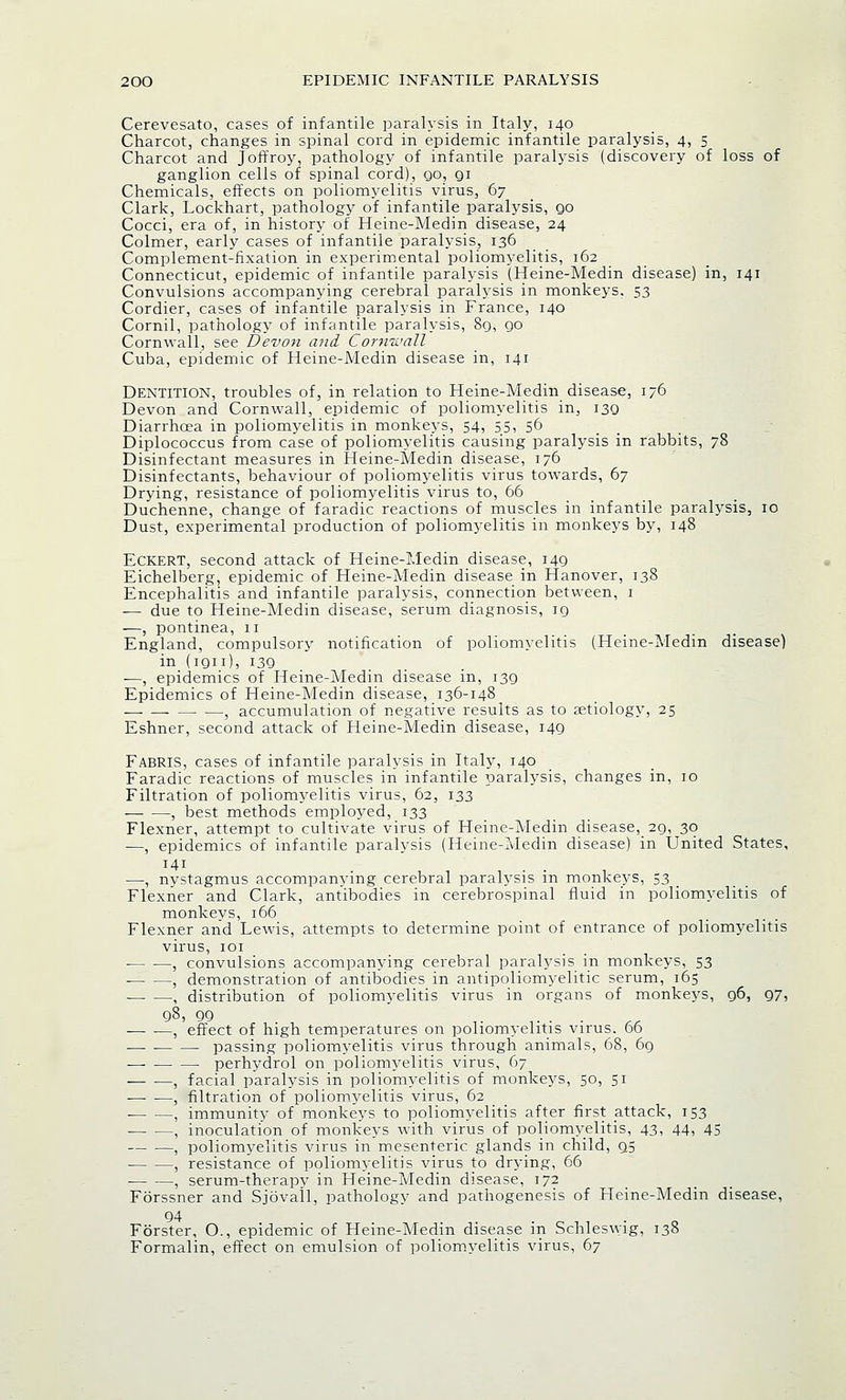 Cerevesato, cases of infantile paralysis in Italy, 140 Charcot, changes in spinal cord in epidemic infantile paralysis, 4, 5 Charcot and Joffroy, pathology of infantile paralysis (discovery of loss of ganglion cells of spinal cord), go, gi Chemicals, effects on poliomyelitis virus, 67 Clark, Lockhart, pathology of infantile paralysis, go Cocci, era of, in history of Heine-Medin disease, 24 Colmer, early cases of infantile paralysis, 136 Complement-fixation in experimental poliomyelitis, 162 Connecticut, epidemic of infantile paralysis (Heine-Medin disease) in, 141 Convulsions accompanying cerebral paralysis in monkeys. 53 Cordier, cases of infantile paralysis in France, 140 Cornil, pathology of infantile paralysis, 8g, go Cornwall, see Devon and. Cornwall Cuba, epidemic of Heine-Medin disease in, 141 Dentition, troubles of, in relation to Heine-Medin disease, 176 Devon and Cornwall, epidemic of poliomyelitis in, 130 Diarrhoea in poliomyelitis in monkeys, 54, 55, 56 Diplococcus from case of poliomyelitis causing paralysis in rabbits, 78 Disinfectant measures in Heine-Medin disease, 176 Disinfectants, behaviour of poliomyelitis virus towards, 67 Drying, resistance of poliomyelitis virus to, 66 Duchenne, change of faradic reactions of muscles in infantile paralysis, 10 Dust, experimental production of poliomyelitis in monkeys by, 148 Eckert, second attack of Heine-Medin disease, I4g Eichelberg, epidemic of Heine-Medin disease in Hanover, 138 Encephalitis and infantile paralysis, connection between, 1 — due to Heine-Medin disease, serum diagnosis, ig —, pontinea, 11 England, compulsory notification of poliomyelitis (Heine-Medin disease) in (ign), i3g —, epidemics of Heine-Medin disease in, i3g Epidemics of Heine-Medin disease, 136-148 , accumulation of negative results as to aetiology, 25 Eshner, second attack of Heine-Medin disease, 149 FabriS, cases of infantile paralysis in Italy, 140 Faradic reactions of muscles in infantile paralysis, changes in, 10 Filtration of poliomyelitis virus, 62, 133 , best methods employed, 133 Flexner, attempt to cultivate virus of Heine-Medin disease, 29, 30 —, epidemics of infantile paralysis (Heine-Medin disease) in United States, —, nystagmus accompanying cerebral paralysis in monkeys, 53 Flexner and Clark, antibodies in cerebrospinal fluid in poliomyelitis of monkevs, 166 Flexner and Lewis, attempts to determine point of entrance of poliomyelitis virus, 101 ■ , convulsions accompanying cerebral paralysis in monkeys, 53 , demonstration of antibodies in antipoliomyelitic serum, 165 1 distribution of poliomyelitis virus in organs of monkeys, 96, 97, 98, QO ,.,.-., — -—, effect of high temperatures on poliomyelitis virus. 66 passing poliomyelitis virus through animals, 68, 69 — perhydrol on poliomyelitis virus, 67 — —, facial paralysis in poliomyelitis of monkeys, 50, 51 , filtration of poliomyelitis virus, 62 , immunity of monkeys to poliomyelitis after first attack, 153 , inoculation of monkeys with virus of poliomyelitis, 43, 44, 45 , poliomyelitis virus in mesenteric glands in child, 95 , resistance of poliomyelitis virus to drying, 66 , serum-therapy in Heine-Medin disease, 172 Fbrssner and Sjovall, pathology and pathogenesis of Heine-Medin disease, 94 Forster, O., epidemic of Heine-Medin disease in Schleswig, 138 Formalin, effect on emulsion of poliomyelitis virus, 67