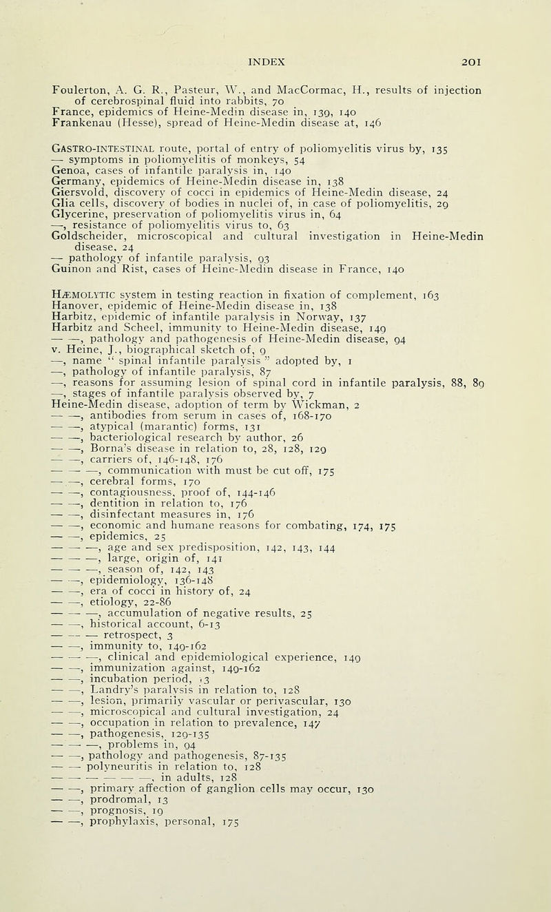 Foulerton, A. G. R., Pasteur, W., and MacCormac, H., results of injection of cerebrospinal fluid into rabbits, 70 France, epidemics of Heine-Medin disease in, 139, 140 Frankenau (Hesse), spread of Heine-Medin disease at, 146 Gastrointestinal route, portal of entry of poliomyelitis virus by, 135 — symptoms in poliomyelitis of monkeys, 54 Genoa, cases of infantile paralysis in, 140 Germany, epidemics of Heine-Medin disease in, 138 Giersvold, discovery of cocci in epidemics of Heine-Medin disease, 24 Glia cells, discovery of bodies in nuclei of, in case of poliomyelitis, 20, Glycerine, preservation of poliomyelitis virus in, 64 —, resistance of poliomyelitis virus to, 63 Goldscheider, microscopical and cultural investigation in Heine-Medin disease, 24 — pathology of infantile paralysis, Q3 Guinon and Rist, cases of Heine-Medin disease in France, 140 Hemolytic system in testing reaction in fixation of complement, 163 Hanover, epidemic of Heine-Medin disease in, 138 Harbitz, epidemic of infantile paralysis in Norway, 137 Harbitz and Scheel, immunity to Heine-Medin disease, i4g , pathology and pathogenesis of Heine-Medin disease, Q4 v. Heine, J., biographical sketch of, g —, name spinal infantile paralysis adopted by, 1 —, pathology of infantile paralysis, 87 —, reasons for assuming lesion of spinal cord in infantile paralysis, 88, 8g —, stages of infantile paralysis observed by, 7 Heine-Medin disease, adoption of term by Wickman, 2 — —, antibodies from serum in case's of, 168-170 , atypical (marantic) forms, 131 ~j bacteriological research by author, 26 -, Borna's disease in relation to, 28, 128, i2g , carriers of, 146-148, 176 • —3 communication with must be cut off, 175 — —, cerebral forms, 170 , contagiousness, proof of, 144-146 , dentition in relation to, 176 , disinfectant measures in, 176 j economic and humane reasons for combating, 174, 175 , epidemics, 25 , age and sex predisposition, 142, 143, 144 ■ —, large, origin of, 141 , season of, 142, 143 , epidemiology, 136-148 , era of cocci in history of, 24 , etiology, 22-86 , accumulation of negative results, 25 , historical account, 6-13 retrospect, 3 , immunity to, I4g-i62 , clinical and epidemiological experience, 149 , immunization against, i4g-i62 3 incubation period, ,3 , Landry's paralysis in relation to, 128 , lesion, primarily vascular or perivascular, 130 , microscopical and cultural investigation, 24 , occupation in relation to prevalence, 147 , pathogenesis, 129-135 — —■ —, problems in, 94 3 pathology and pathogenesis, 87-135 polyneuritis in relation to, 128 • ■—■ , in adults, 128 , primary affection of ganglion cells may occur, 130 , prodromal, 13 , prognosis, ig , prophylaxis, personal, 175