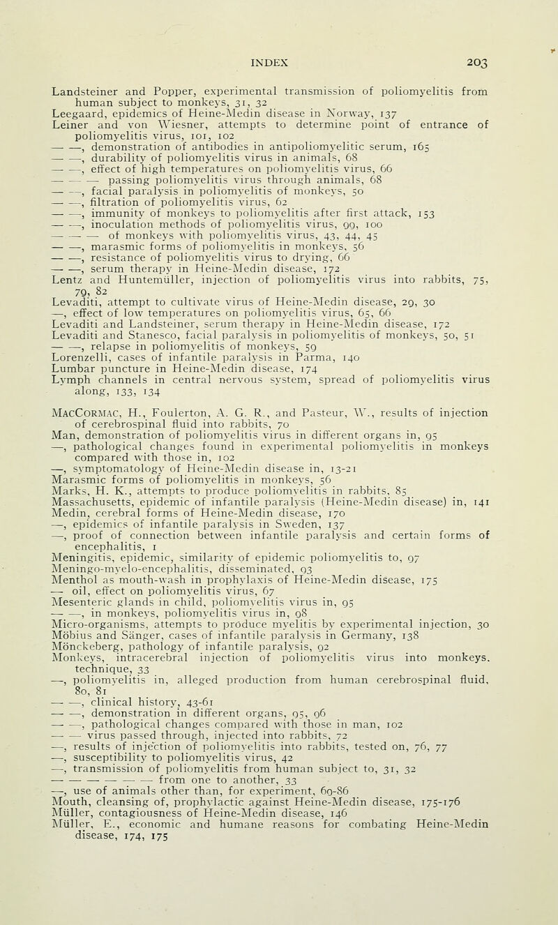Landsteiner and Popper, experimental transmission of poliomyelitis from human subject to monkeys, 31, 32 Leegaard, epidemics of Heine-Medin disease in Norway, 137 Leiner and von AViesner, attempts to determine point of entrance of poliomyelitis virus, 101, 102 , demonstration of antibodies in antipoliomyelitic serum, 165 , durability of poliomyelitis virus in animals, 68 , effect of high temperatures on poliomyelitis virus, 66 passing poliomyelitis virus through animals, 68 , facial paralysis in poliomyelitis of monkeys, 50 , filtration of poliomyelitis virus, 62 , immunity of monkeys to poliomyelitis after first attack, 153 , inoculation methods of poliomyelitis virus, 99, 100 — —- — of monkeys with poliomyelitis virus, 43, 44, 45 , marasmic forms of iDoliomyelitis in monkeys, 56 , resistance of poliomyelitis virus to drying, 66 , serum therapy in Heine-Medin disease, 172 Lentz and Huntemiiller, injection of poliomyelitis virus into rabbits, 75, 79, 82 Levaditi, attempt to cultivate virus of Heine-Medin disease, 29, 30 —, effect of low temperatures on poliomyelitis virus, 65, 66 Levaditi and Landsteiner, serum therapy in Heine-Medin disease, 172 Levaditi and Stanesco, facial paralysis in poliomyelitis of monkeys, 50, 51 , relapse in poliomyelitis of monkeys, 5g Lorenzelli, cases of infantile paralysis in Parma, 140 Lumbar puncture in Heine-Medin disease, 174 Lymph channels in central nervous system, spread of poliomyelitis virus along, 133, 134 MacCormac, H., Foulerton, A. G. R., and Pasteur, W., results of injection of cerebrospinal fluid into rabbits, 70 Man, demonstration of poliomyelitis virus in different organs in, 95 —, pathological changes found in experimental poliomyelitis in monkeys compared with those in, 102 —, symptomatology of Heine-Medin disease in, 13-21 Marasmic forms of poliomyelitis in monkeys, 56 Marks, H. K., attempts to produce poliomyelitis in rabbits, 85 Massachusetts, epidemic of infantile paralysis (Heine-Medin disease) in, 141 Medin, cerebral forms of Heine-Medin disease, 170 —, epidemics of infantile paralysis in Sweden, 137 —, proof of connection between infantile paralysis and certain forms of encephalitis, 1 Meningitis, epidemic, similarity of epidemic poliomyelitis to, 97 Meningo-myelo-encephalitis, disseminated, 93 Menthol as mouth-wash in prophylaxis of Heine-Medin disease, 175 -—■ oil, effect on poliomyelitis virus, 67 Mesenteric glands in child, poliomyelitis virus in, gs , in monkeys, poliomyelitis virus in, 98 Micro-organisms, attempts to produce myelitis by experimental injection, 30 Mdbius and Sanger, cases of infantile paralysis in Germany, 138 Monckeberg, pathology of infantile paralysis, 92 Monkeys, intracerebral injection of poliomyelitis virus into monkeys. technique, 33 —, poliomvelitis in, alleged production from human cerebrospinal fluid, 80, 8; _ , clinical history, 43-61 ■—- —, demonstration in different organs, 95, 96 —- —, pathological changes compared with those in man, 102 virus passed through, injected into rabbits, 72 —, results of injection of poliomyelitis into rabbits, tested on, 76, 77 —, susceptibility to poliomyelitis virus, 42 —, transmission of poliomyelitis from human subject to, 31, 32 from one to another, 33 —, use of animals other than, for experiment, 69-86 Mouth, cleansing of, prophylactic against Heine-Medin disease, 175-176 Miiller, contagiousness of Heine-Medin disease, 146 Muller, E., economic and humane reasons for combating Heine-Medin disease, 174, 175