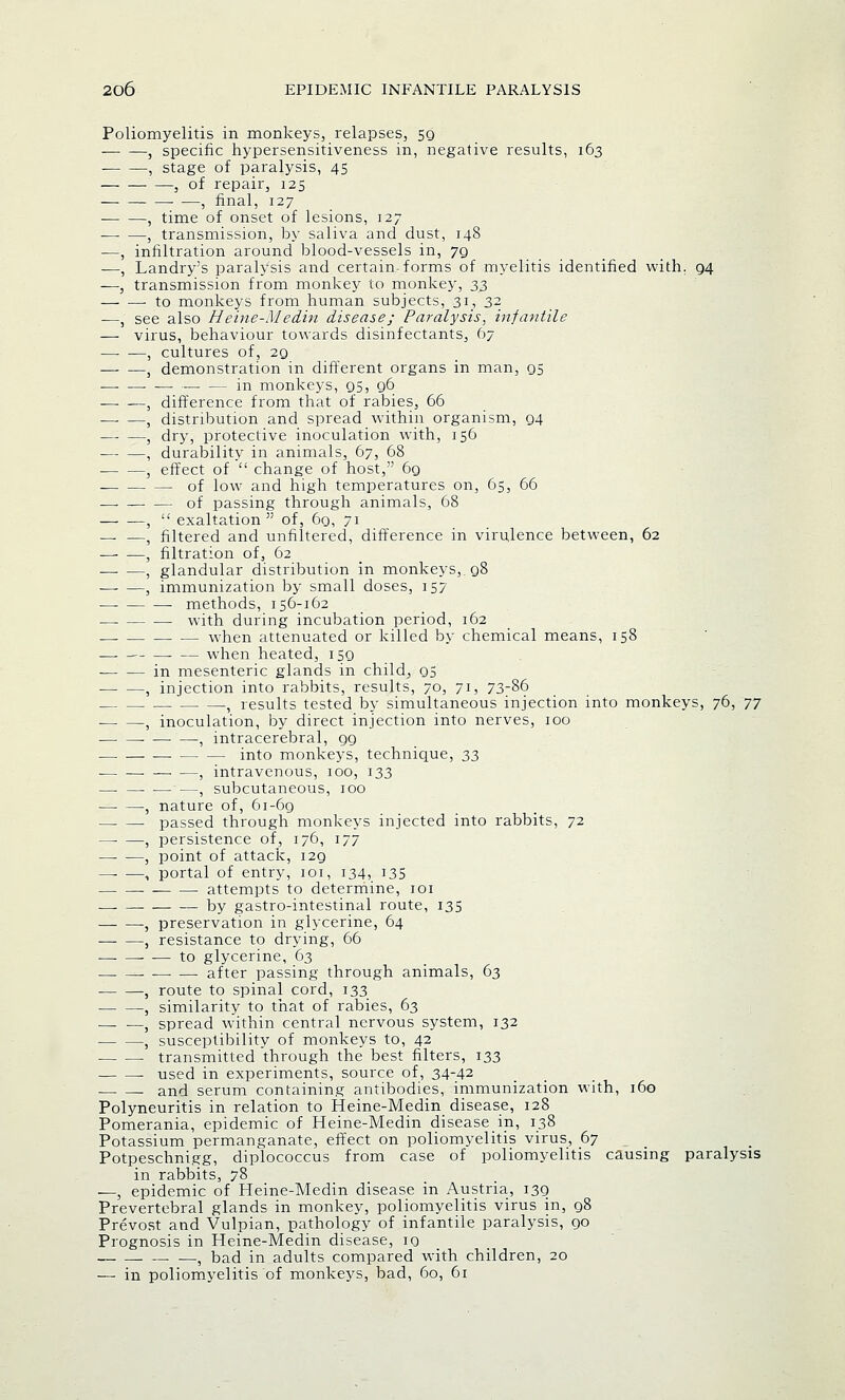 Poliomyelitis in monkeys, relapses, 59 , specific hypersensitiveness in, negative results, 163 , stage of paralysis, 45 , of repair, 125 ■ —, final, 127 , time of onset of lesions, 127 ■ , transmission, by saliva and dust, 148 —, infiltration around blood-vessels in, 79 ■—, Landry's paralysis and certain forms of myelitis identified with. g4 —, transmission from monkey to monkey, 33 to monkeys from human subjects, 31, 32 —, see also Heine-Medin disease; Paralysis, infantile — virus, behaviour towards disinfectants, 67 , cultures of, 29 j demonstration in different organs in man, 95 in monkeys, 95, 96 , difference from that of rabies, 66 , distribution and spread within organism, 94 , dry, protective inoculation with, 156 , durability in animals, 67, 68 , effect of change of host, 69 of low and high temperatures on, 65, 66 of passing through animals, 68 , exaltation of, 69, 71 — —, filtered and unfiltered, difference in virulence between, 62 , filtration of, 62 , glandular distribution in monkeys,. 98 —- —, immunization by small doses, 157 methods, 156-162 with during incubation period, 162 when attenuated or killed by chemical means, 158 when heated, 159 in mesenteric glands in child, 95 , injection into rabbits, results, 70, 71, 73-86 , results tested by simultaneous injection into monkeys, 76, 77 , inoculation, by direct injection into nerves, 100 , intracerebral, 99 into monkeys, technique, 33 , intravenous, 100, 133 — , subcutaneous, 100 , nature of, 61-69 passed through monkeys injected into rabbits, 72 , persistence of, 176, 177 , point of attack, i2g —■ —, portal of entry, 101, 134, 135 attempts to determine, 101 —- —■ by gastro-intestinal route, 135 , preservation in glycerine, 64 , resistance to drying, 66 — to glycerine, 63 after passing through animals, 63 , route to spinal cord, 133 , similarity to that of rabies, 63 — —5 spread within central nervous system, 132 , susceptibility of monkeys to, 42 transmitted through the best filters, 133 used in experiments, source of, 34-42 . and serum containing antibodies, immunization with, 160 Polyneuritis in relation to Heine-Medin disease, 128 Pomerania, epidemic of Heine-Medin disease in, 138 Potassium permanganate, effect on poliomyelitis virus, 67 Potpeschnigg, diplococcus from case of poliomyelitis causing paralysis in rabbits, 78 —, epidemic of Heine-Medin disease in Austria, 139 Prevertebral glands in monkey, poliomyelitis virus in, 98 Prevost and Vulpian, pathology of infantile paralysis, 90 Prognosis in Heine-Medin disease, 10 , bad in adults compared with children, 20 — in poliomyelitis of monkeys, bad, 60, 61