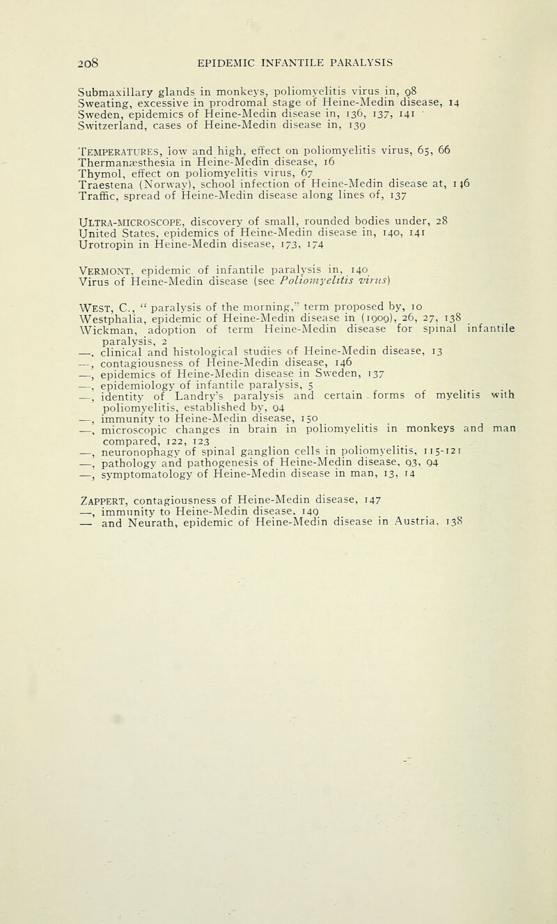 Submaxillary glands in monkeys, poliomyelitis virus in, q8 Sweating, excessive in prodromal stage of Heine-Medin disease, 14 Sweden, epidemics of Heine-Medin disease in, 136, 137, 141 Switzerland, cases of Heine-Medin disease in, 139 Temperatures, low and high, effect on poliomyelitis virus, 65, 66 Thermana?sthesia in Heine-Medin disease, 16 Thymol, effect on poliomyelitis virus, 67 Traestena (Norway), school infection of Heine-Medin disease at, 1 j6 Traffic, spread of Heine-Medin disease along lines of, 137 ULTRA-MICROSCOPE, discovery of small, rounded bodies under, 28 United States, epidemics of Heine-Medin disease in, 140, 141 Urotropin in Heine-Medin disease, 173, 174 VERMONT, epidemic of infantile paralysis in, 140 Virus of Heine-Medin disease (see Poliomyelitis virus) WEST, C,  paralysis of the morning,' term proposed by, 10 Westphalia, epidemic of Heine-Medin disease in (1909), 26, 27, 138 Wickman, adoption of term Heine-Medin disease for spinal infantile paralysis, 2 —. clinical and histological studies of Heine-Medin disease, 13 —, contagiousness of Heine-Medin disease, 146 —, epidemics of Heine-Medin disease in Sweden, 137 —, epidemiology of infantile paralysis, 5 , identity of Landry's paralysis and certain forms of myelitis with poliomyelitis, established by, 04 —, immunity to Heine-Medin disease, 150 —, microscopic changes in brain in poliomyelitis in monkeys and man compared, 122, 123 —, neuronophagy of spinal ganglion cells in poliomyelitis, 115-121 —, pathology and pathogenesis of Heine-Medin disease, 93, 94 —, symptomatology of Heine-Medin disease in man, 13, 14 Zappert, contagiousness of Heine-Medin disease, 147 —, immunity to Heine-Medin disease, 149 — and Neurath, epidemic of Heine-Medin disease in Austria. 138