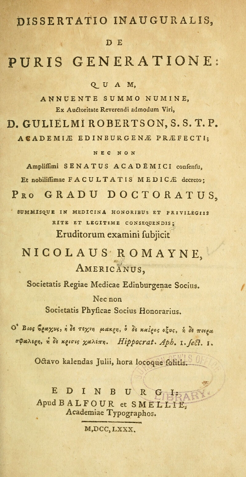 D E PURIS GENERATIONE: CL U A M, ANNUENTE SUMMO NUMINE, Ex Autforitate Reverendi admodum Viri, D. GULIELMI ROBERTSON, S. S. T. P. ACADEMI^ EDINBURGENjE PRvEFECTI; N E C N O N Ampliflimi SENATUS ACADEMICI confenfu, Et nobiliffimae FACULTATIS MEDICjE decreto; Pro gradu doctoratus, 8UMMlSqUE IN MEDICINA HONORIBUS ET PRlVILEGllS RITE ET LEGITIME CONSEOJJENDIS ; Eruditorum examini fubjicit NICOLAUS ROMAYNE, Americanus, Societatis Regiae Medicae Edinburgenae Socius. Nec non Societatis Phyficae Socius Honorarius. B-$ct,hi%A, r fo xyvtq xateTTVi. Hippocrat. Aph. i.fetl. r. O&avo kalendas Julii, hora locoque folitis. E D I N B U R G I: ApudBALFOUR et SMEILIE, Academiae Typographos. M,DCC,LXXX,