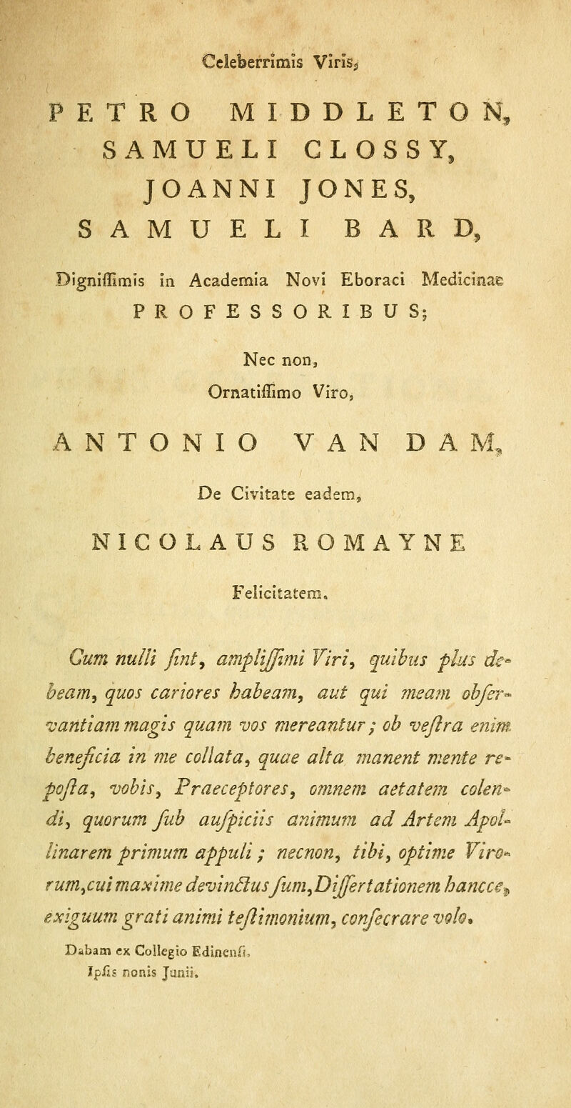 Celeberrimis Viris^ PETRO MIDDLETON, SAMUELI CLOSSY, JOANNI JONES, SAMUELI BARD, Digniffimis in Academia Novi Eboraci Medicinae PROFESSORIBUS; Nec non, Ornatiffimo Viro, A N T O N I O V A N D A M, De Civitate eadem, NICOLAUS ROMAYNE Felicitatem. Cum nulli fint9 amplijfimi Viri9 quibus plus dc* beam9 quos cariores habeam9 aut qui meam obfer- vantiammagis quam vos mereantur; ob veflra enim beneficia in me collata, quae alta manent mente re~ pofla, vobis9 Praeceptores, omnem aetatem colen* di, quorum fub aufpiciis animum ad Artem ApoU linarem primum appuli; necnon, tibi, optime Viro* rumycuimaxi?ne devinclusfum^Differtationem hancce^ exiguum grati animi teflimonium, confecrare volo* Dibam cx Collegio Edinenfi, IpJfls nonis Junii.