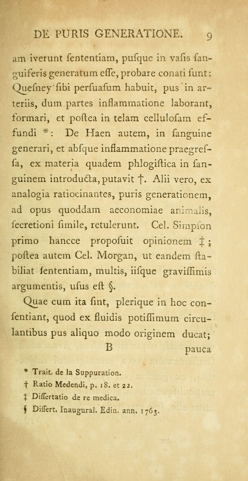 am iverunt fententiam, pufque in vafis fan- guiferis generatum efTe, probare conati funt: Quefneyfibi perfuafum habuit, pus in ar~ teriis, dum.partes inflammatione laborant, formari, et poftea in telam cellulofam ef- fundi *: De Haen autem, in fanguine generari, et abfque inflammatione praegref- fa, ex materia quadem phlogiftica in fan- guinem introduda, putavit f. Alii vero, ex analogia ratiocinantes, puris generationem, ad opus quoddam aeconomiae ari-alis, iecretioni fimile, retulerunt. CeL Simpion primo hancce propofuit opinionem J ; poftea autem Cel. Morgan, ut eandem fta- biliat fententiam, multis, iifque graviffimis argumentis, ufus eft §. Quae cum ita fmt, plerique in hoc con- fentiant, quod ex fluidis potiffimum circu- lantibus pus aliquo modo originem ducat; B pauca * Trait. de la Suppuration. •j- Ratio Medendi, p. 18. et 22. % Diflertatio de re medica. § DiiTert. Inaugural. Edin. ann. 1763.