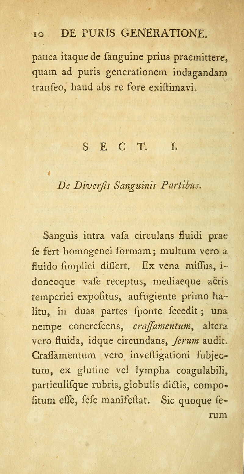 pauca itaque de fanguine prius praemittere^ quam ad puris generationem indagandam tranfeo, haud abs re fore exiftimavh S E C T. De Diverfis Sanguinis Partibtis. Sanguis intra vafa circulans fluidi prae fe fert homogenei formam; multum vero a fluido fimplici dhTert. Ex vena miflus, i- doneoque vafe receptus, mediaeque aeris temperiei expofitus, aufugiente primo ha- litu, in duas partes fponte fecedit; una nempe concrefcens, craffamentum^ altera vero fluida, idque circundans, Jerum audit* CrafTamentum vero inveftigationi fubjec- tum, ex glutine vel lympha coagulabili, particulifque rubris, globulis di&is, compo- fitum effe, fefe manifeftat. Sic quoque fe- rum