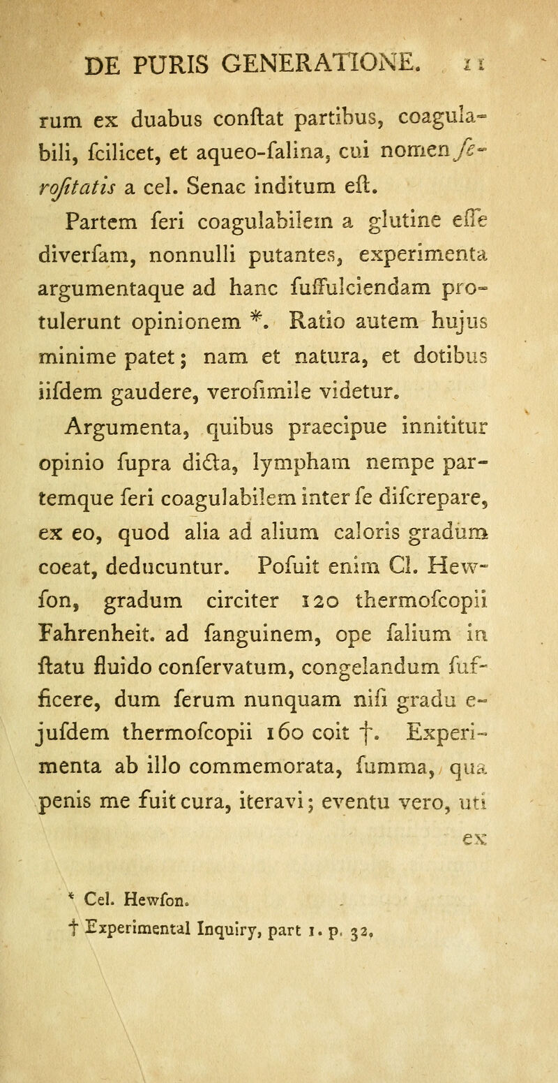 rum ex duabus conftat partihus, coagula- bili, fcilicet, et aqueo-falina, cui nomenfe- rofitatis a cel. Senac inditum eft. Partem feri coagulabilem a glutine efle diverfam, nonnulli putantes, experimenta argumentaque ad hanc fuffulciendam pro- tulerunt opinionem *. Ratio autem hujus minime patet; nam et natura, et dotibus iifdem gaudere, verofimile videtur. Argumenta, quibus praecipue innititur opinio fupra di&a, lympham nempe par- temque feri coagulabileminterfe difcrepare, ex eo, quod alia ad alium caloris gradum coeat, deducuntur. Pofuit enim CL Hew- fon, gradum circiter 120 thermofcopii. Fahrenheit. ad fanguinem, ope falium m ftatu fluido confervatum, congelandum fuf- ficere, dum ferum nunquam nifi gradu e- jufdem thermofcopii 160 coit f. Experi- menta ab illo commemorata, fumma, qua penis me fuitcura, iteravi; eventu vero, uti ex * Cel. Hewfon. f Experimenul Inquiry, part 1. p, 33,