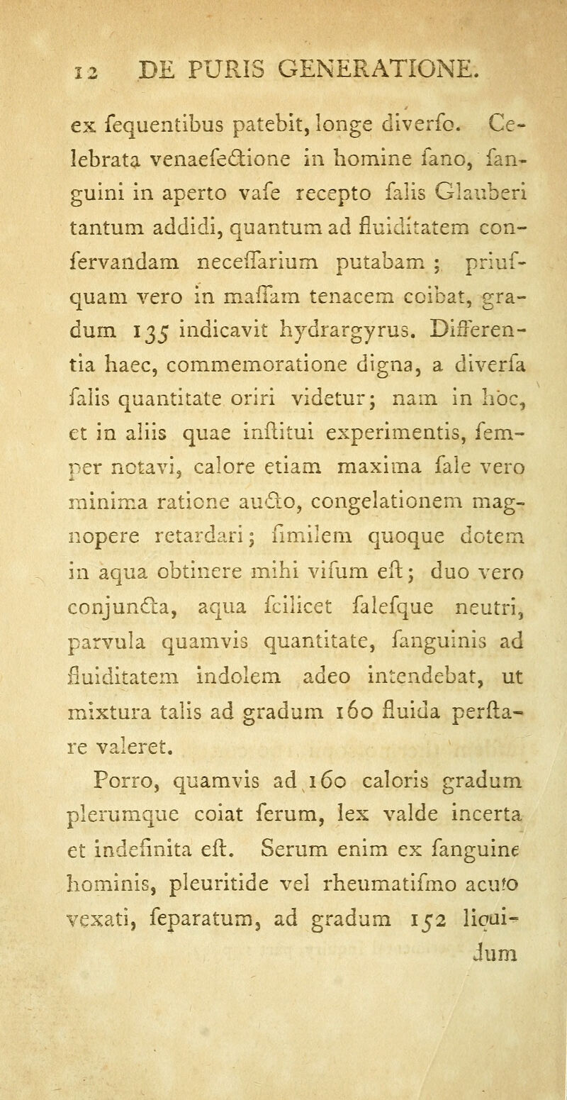 ex fequentibus patebit, longe diverfo. Ce- lebrata venaefe&ione in homine fano, fan- guini in aperto vafe recepto falis Clauheri tantum addidi, quantum ad fiuiditatem con- fervandam necerTarium putabam ; priuf- quam vero in mafTam tenacem coibat, gra- dum 135 indicavit hydrargyrus. Differen- tia haec, commemoratione digna, a diverfa falis quantitate oriri videtur; nam in hbc, et in aliis quae inilitui experimentis, fem- per notavi, calore etiam maxima fale vero minima ratione au£to, congelationem mag- nopere retardari; fimilem quoque dotem in aqua obtinere mihi vifum eft; duo vero conjuncta, aqua fcilicet falefque neutri, parvula quamvis quantitate, fanguinis ad fiuiditatem indolem adeo intendebat, ut mixtura talis ad gradum 160 fluida perfla- re valeret. Porro, quamvis ad 160 caloris gradum plerumque coiat ferum, lex valde incerta et indeiinita eft. Serum enim ex fanguine hominis, pleuritide vel rheumatifmo acufo vexati, feparatum3 ad gradurn 152 liqui- Jum