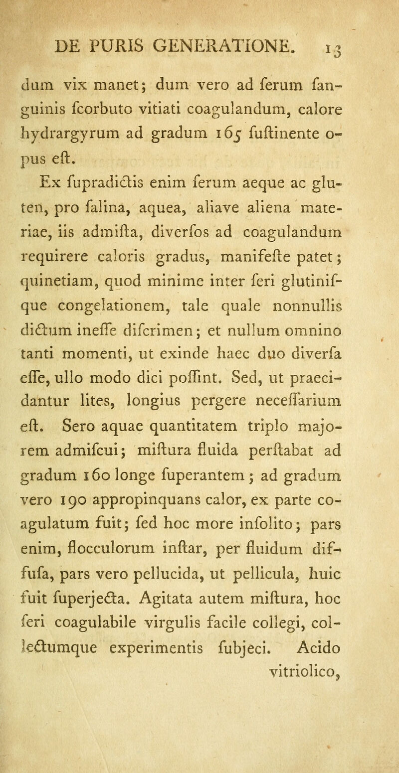 dum vix manet; dum vero ad ferum fan- guinis fcorbuto vitiati coagulandum, calore hydrargyrum ad gradum 165 fuftinente o- pus eft. Ex fupradi&is enim ferum aeque ac glu- ten, pro falina, aquea, aliave aliena mate- riae, iis admifta, diverfos ad coagulandum requirere caloris gradus, manifefte patet; quinetiam, quod minime inter feri glutinif- que congelationem, tale quale nonnullis diftum ineffe difcrimen; et nullum omnino tanti momenti, ut exinde haec duo diverfa effe, ullo modo dici poftint. Sed, ut praeci- dantur lites, longius pergere neceflarium eft. Sero aquae quantitatem triplo majo- rem admifcui; miftura fluida perftabat ad gradum 160 longe fuperantem ; ad gradum vero 190 appropinquans calor, ex parte co- agulatum fuit; fed hoc more infolito; pars enim, flocculorum inftar, per fluidum dif- fufa, pars vero pellucida, ut pellicula, huic fuit fuperjeda. Agitata autem miftura, hoc feri coagulabile virgulis facile collegi, col- leftumque experimentis fubjeci. Acido vitriolico,