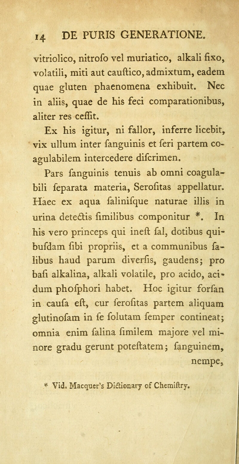 vitriolico, nitrofo vel muriatico, alkali fixo, volatili, miti aut cauftico, admixtum, eadem quae gluten phaenomena exhibuit. Nec in aliis, quae de his feci comparationibus, aliter res ceffit. Ex his igitur, ni fallor, inferre licebit, vix ullum inter fanguinis et feri partem co~ agulabilem intercedere difcrimen. Pars fanguinis tenuis ab omni coagula- bili feparata materia, Serofitas appellatur. Haec ex aqua falinifque naturae illis in urina detedHs fimilibus componitur *. In his vero princeps qui ineft fal, dotibus qui- bufdam fibi propriis, et a communibus fa- libus haud parum diverfis, gaudens; pro bafi alkalina, alkali volatile, pro acido, aci- dum phofphori habet. Hoc igitur forfan in caufa eft, cur ferofitas partem aliquam glutinofam in fe folutam femper contineat; omnia enim falina fimilem majore vel mi- nore gradu gerunt poteftatem; fanguinem, nempe^ * Vid. Macquer's Didionary of Chemiftry.