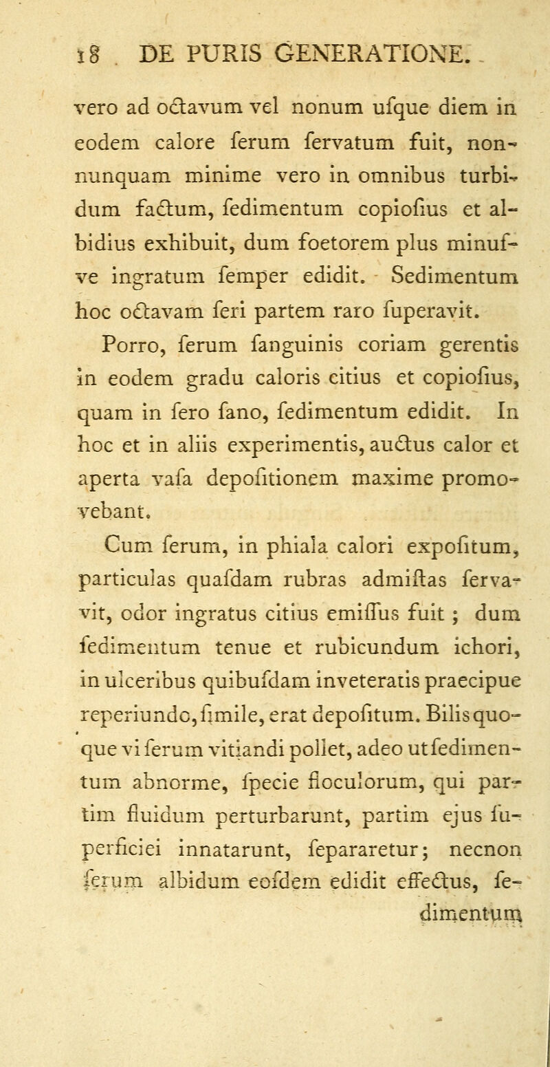 vero ad octavum vel nonum ufque diem in eodem calore ferum fervatum fuit, non- nunquam minime vero in omnibus turbi- dum fadlum, fedimentum copiofius et al- bidius exhibuit, dum foetorem plus minuf- ve ingratum femper edidit. Sedimentum hoc octavam feri partem raro fuperavit. Porro, ferum fanguinis coriam gerentis in eodem gradu caloris citius et copiofius, quam in fero fano, fedimentum edidit. In hoc et in aliis experimentis, au&us calor et aperta vafa depontionem maxime promo- vebant. Cum ferum, in phiala calori expofitum, particulas quafdam rubras admiftas ferva- vit, odor ingratus citius emiflus fuit ; dum iedimeutum tenue et rubicundum ichori, in ulceribus quibufdam inveteratis praecipue reperiundCjfimile, erat depofitum. Bilisquo- que vi ferum vitiandi poiiet, adeo utfedimen- tum abnorme, fpecie fioculorum, qui par- tim fluidum perturbarunt, partim ejus fu- perficiei innatarunt, fepararetur; necnon ferum albidum eofdem edidit efFedus, fe- dimentum