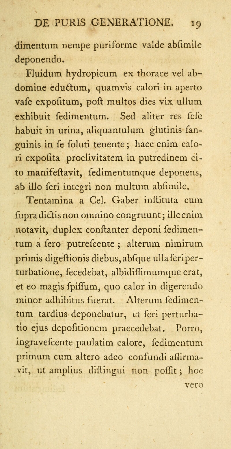 dimentum nempe puriforme valde abfimile deponendo. Fluidum hydropicum ex thorace vel ab- domine eductum, quamvis calori in aperto vafe expofitum, poft multos dies vix ullum exhibuit fedimentum. Sed aliter res fefe habuit in urina, aliquantulum glutinis fan- guinis in fe foluti tenente; haec enim calo- ri expofita proclivitatem in putredinem ci- to manifeftavit, fedimentumque deponens, ab illo feri integri non multum abfimile. Tentamina a Cel. Gaber inftituta cum fupradictisnon omnino congruunt; illeenim notavit, duplex conftanter deponi fedimen- tum a fero putrefcente ; alterum nimirum primis digeftionis diebus, abfque ullaferiper- turbatione, fecedebat, albidiffimumque erat, et eo magis fpiflum, quo calor in digerendo minor adhibitus fuerat. Alterum fedimen- tum tardius deponebatur, et feri perturba- tio ejus depofitionem praecedebat. Porro, ingravefcente paulatim calore, fedimentum primum cum altero adeo confundi affirma- vit, ut amplius diftingui non poffit; hoc vero