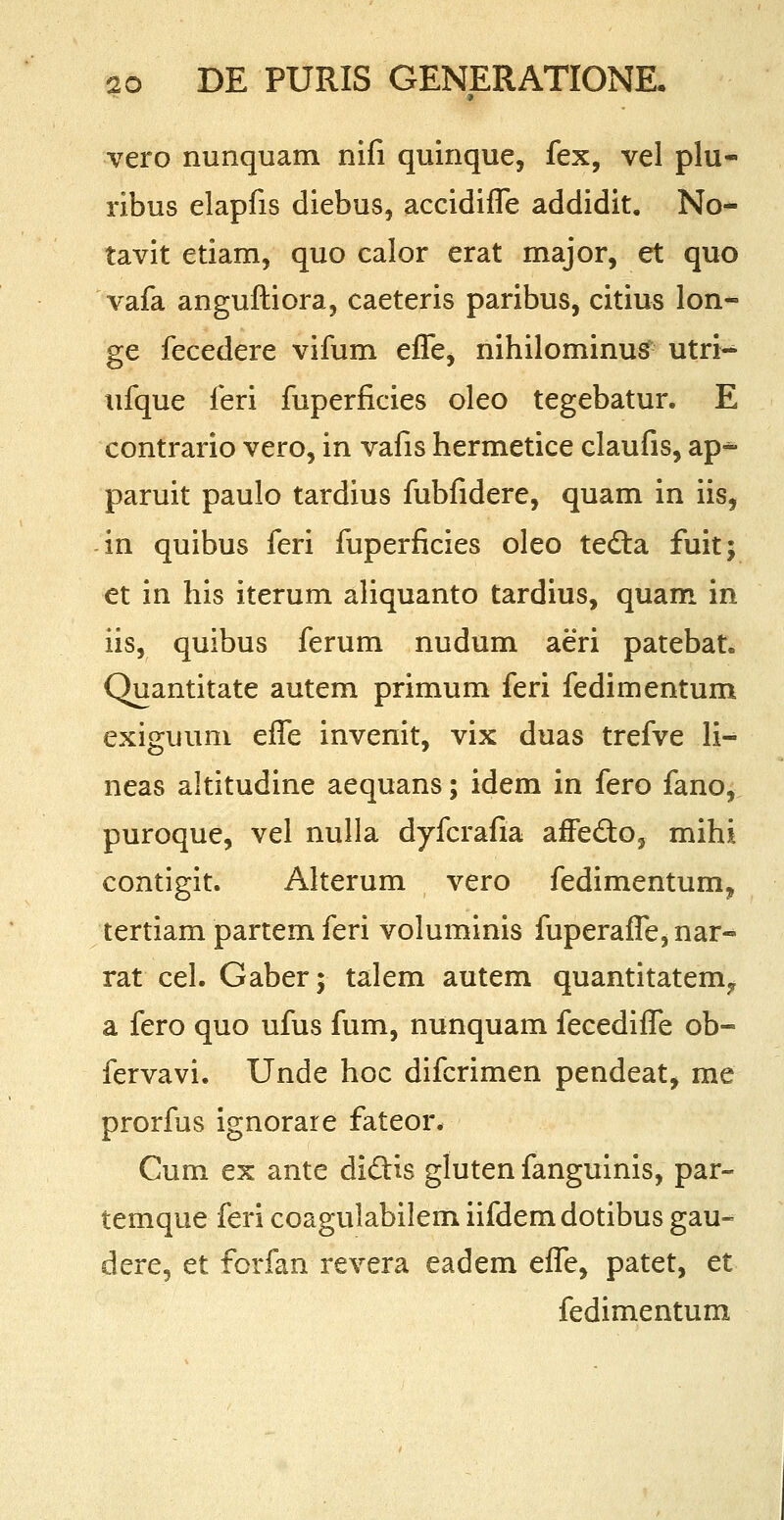 vero nunquam nifi quinque, fex, vel plu- ribus elapfis diebus, accidiffe addidit. No- tavit etiam, quo calor erat major, et quo vafa anguftiora, caeteris paribus, citius lon- ge fecedere vifum efTe> nihilominus utri- ufque feri fuperficies oleo tegebatur. E contrario vero, in vafis hermetice claufis, ap* paruit paulo tardius fubfidere, quam in iis, in quibus feri fuperficies oleo tedta fuit; et in his iterum aliquanto tardius, quam in iis, quibus ferum nudum aeri patebat, Quantitate autem primum feri fedimentum exiguum efle invenit, vix duas trefve li-* neas altitudine aequans; idem in fero fano, puroque, vel nulla dyfcrafia affecto, mihi contigit. Alterum vero fedimentum? tertiam partem feri voluminis fuperaffe, nar- rat cel. Gaber; talem autem quantitatemf a fero quo ufus fum, nunquam fecediffe ob- fervavi. Unde hoc difcrimen pendeat, me prorfus ignorare fateor. Cum ex ante diclis gluten fanguinis, par- temque feri coagulabilem iifdemdotibus gau- dere, et forfan revera eadem effe, patet, et fedimentum