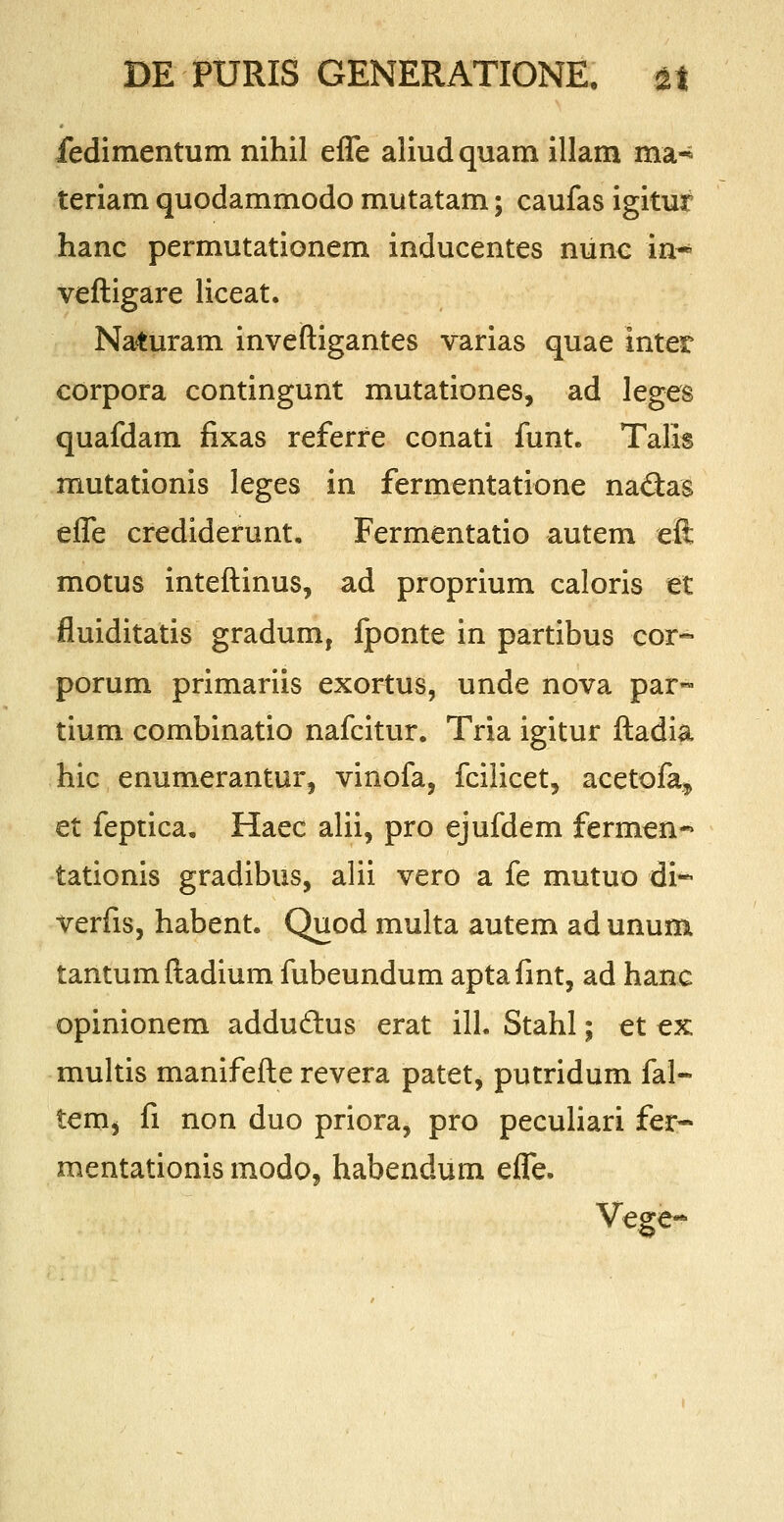 fedimentum nihil effe aliudquam illam ma^ teriam quodammodo mutatam; caufas igitur hanc permutationem inducentes nunc in~ veftigare liceat. Naturam inveftigantes varias quae inter corpora contingunt mutationes, ad leges quafdam fixas referre conati funt. Talis mutationis leges in fermentatione na&as effe crediderunt. Fermentatio autem eft motus inteftinus, ad proprium caloris et fluiditatis gradum, fponte in partibus cor- porum primariis exortus, unde nova par™ tium combinatio nafcitur. Tria igitur ftadia hic enumerantur, vinofa, fcilicet, acetofa, et feptica. Haec alii, pro ejufdem fermen-* tationis gradibus, alii vero a fe mutuo di~ verfis, habent. Quod multa autem ad unum tantumftadium fubeundum aptafint, ad hanc opinionem addudhis erat ill. Stahl; et ex multis manifefte revera patet, putridum fal- tem^ fi non duo priora, pro peculiari fer- mentationis modo, habendum effe. Vege-