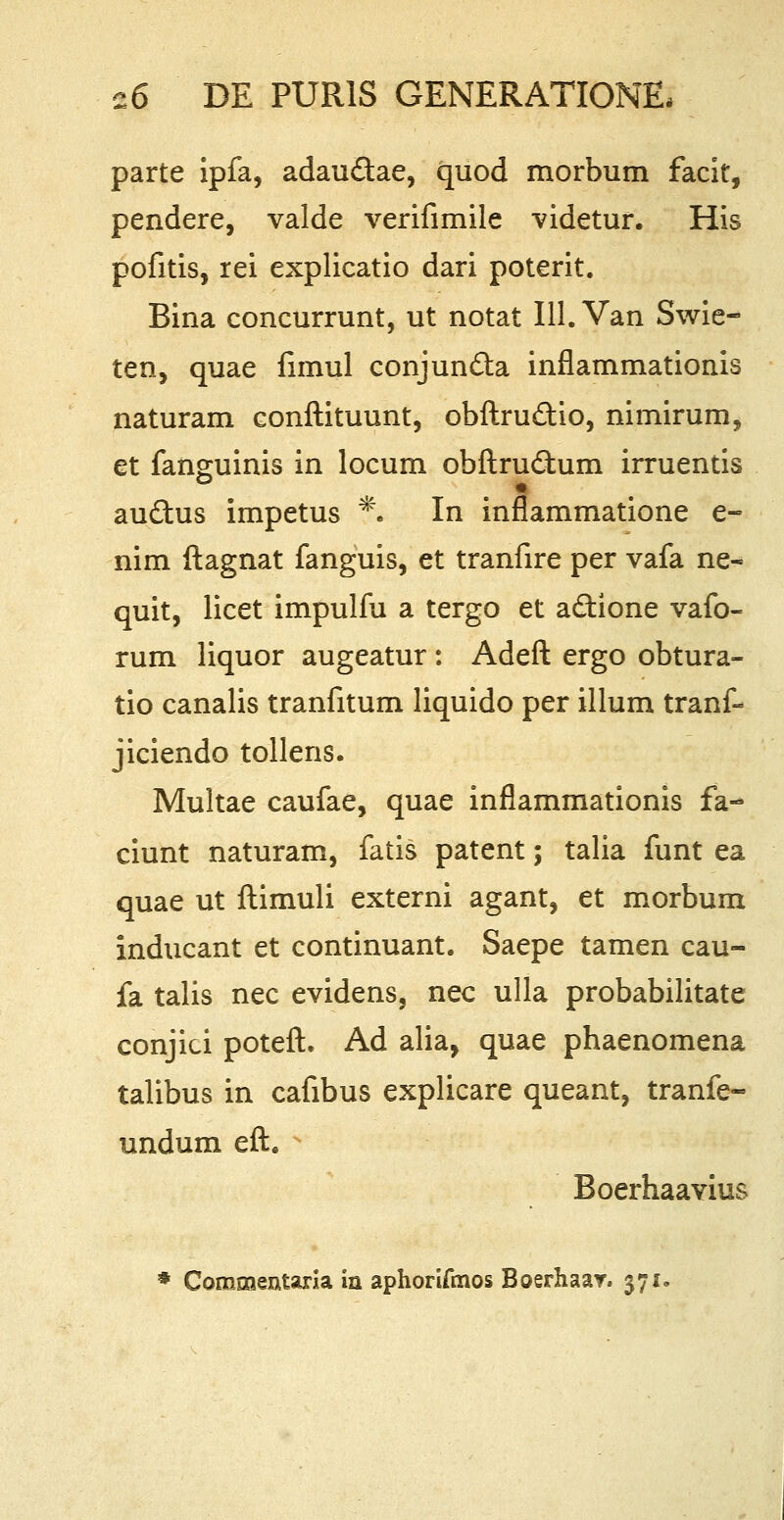 parte ipfa, adau&ae, quod morbum facit, pendere, valde verifimile videtur. His pofitis, rei explicatio dari poterit. Bina concurrunt, ut notat 111. Van Swie- ten, quae fimul conjundta inflammationis naturam conftituunt, obftru&io, nimirum, et fanguinis in locum obftrudtum irruentis audtus impetus % In inflammatione e- nim ftagnat fanguis, et tranfire per vafa ne« quit, licet impulfu a tergo et a&ione vafo- rum liquor augeatur : Adeft ergo obtura- tio canalis tranfitum liquido per illum tranf- jiciendo tollens. Multae caufae, quae inflammationis fa- ciunt naturam, fatis patent; talia funt ea quae ut ftimuli externi agant, et morbum inducant et continuant. Saepe tamen cau- fa talis nec evidens, nec ulla probabilitate conjici poteft. Ad alia, quae phaenomena talibus in cafibus explicare queant, tranfe- undum eft. N Boerhaavius * Commentaria in aphorifmos Boerhaar. 371.