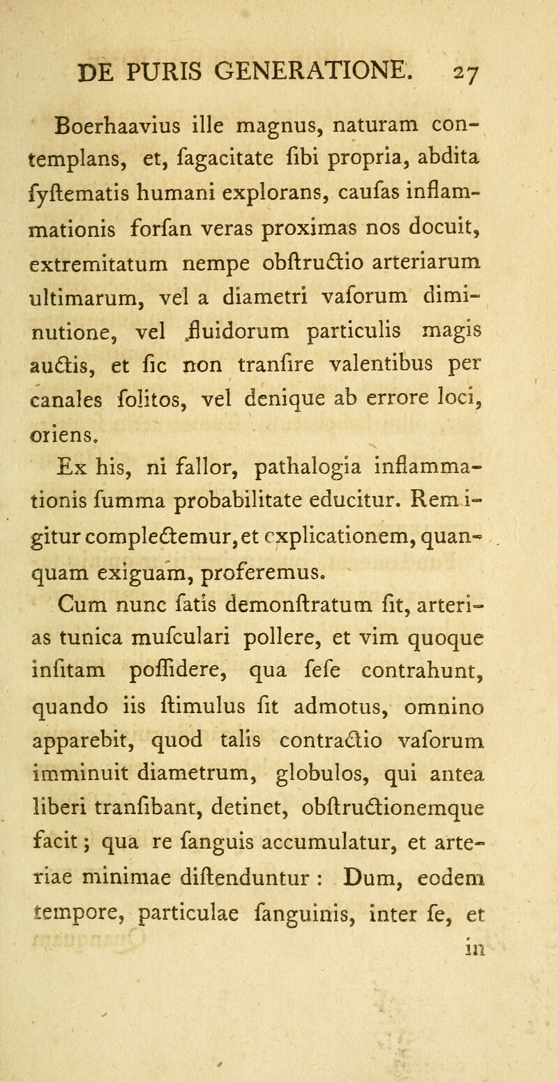 Boerhaavius ille magnus, naturam con- templans, et, fagacitate fibi propria, abdita fyftematis humani explorans, caufas inflam- mationis forfan veras proximas nos docuit, extremitatum nempe obftru&io arteriarum ultimarum, vel a diametri vaforum dimi- nutione, vel ^fluidorum particulis magis auftis, et fic rton tranfire valentibus per canales folitos, vel denique ab errore loci, oriens. Ex his, ni fallor, pathalogia inflamma- tionis fumma probabilitate educitur. Rem i- gitur complectemur,et cxplicationem, quan- quam exiguam, proferemus. Cum nunc fatis demonftratum fit, arteri- as tunica mufculari pollere, et vim quoque infitam poflidere, qua fefe contrahunt, quando iis ftimulus fit admotus, omnino apparebit, quod talis contraclio vaforum imminuit diametrum, globulos, qui antea liberi tranfibant, detinet, obftruclionemque facit; qua re fanguis accumulatur, et arte- riae minimae diftenduntur : Dum, eodem tempore, particulae fanguinis, inter fe, et in