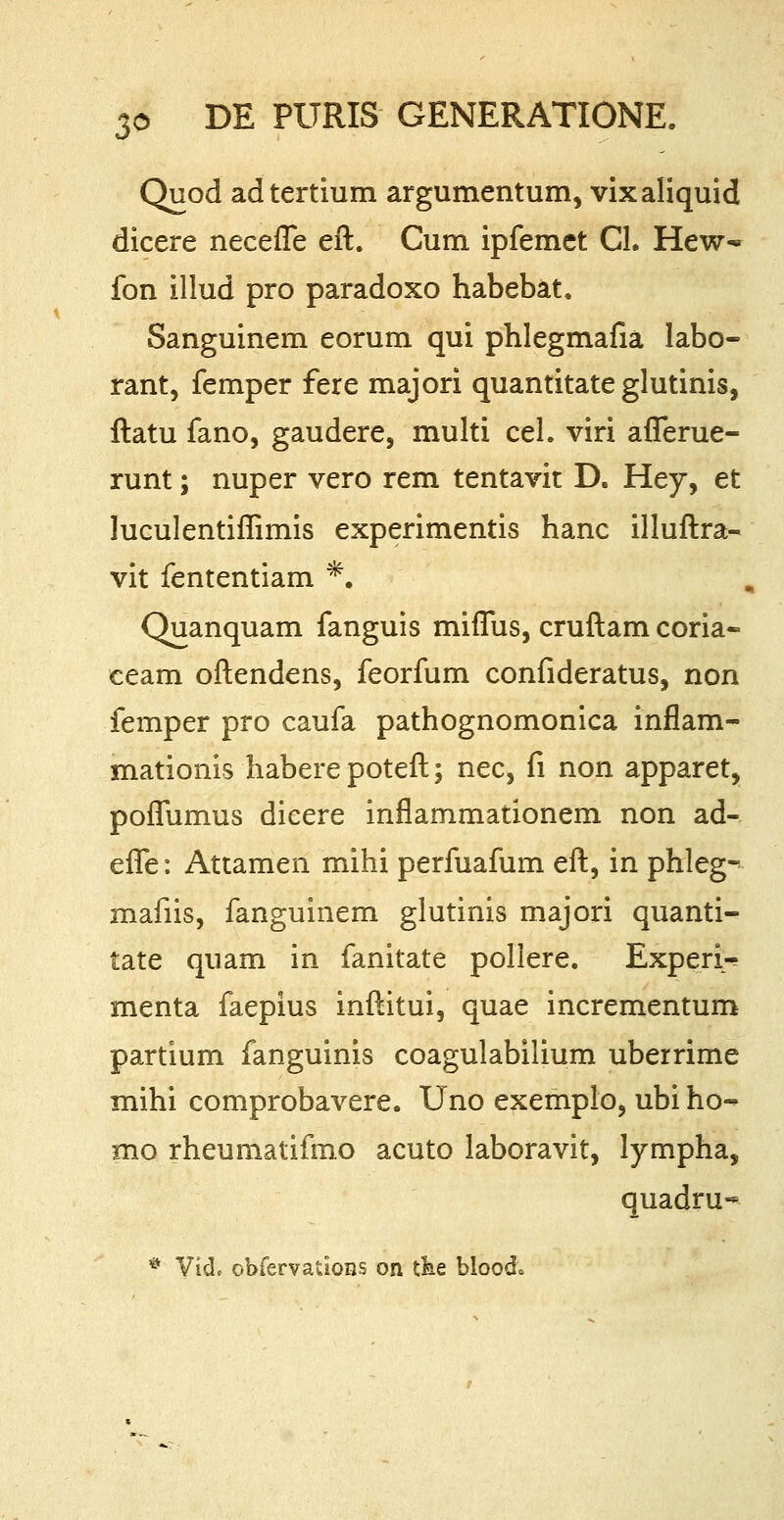 Quod adtertium argumentum, vixaliquid dicere necefle eft. Cum ipfemet CL Hew- fon illud pro paradoxo habebat. Sanguinem eorum qui phlegmafia labo- rant, femper fere majori quantitate glutinis, ftatu fano, gaudere, multi cel. viri aflerue- runt; nuper vero rem tentavit D. Hey, et luculentiflimis experimentis hanc illuftra- vit fententiam *. Quanquam fanguis miflus, cruftam coria~ ceam oftendens, feorfum confideratus, non femper pro caufa pathognomonica inflam- mationis haberepoteft; nec, fi non apparet, poflumus dicere inflammationem non ad- efle: Attamen mihi perfuafum eft, in phleg- mafiis, fanguinem glutinis majori quanti- tate quam in fanitate pollere. Experi-? menta faepius inftitui, quae incrementum partium fanguinis coagulabilium uberrime mihi comprobavere. Uno exemplo, ubi ho- mo rheumatifmo acuto laboravit, lympha, quadru-