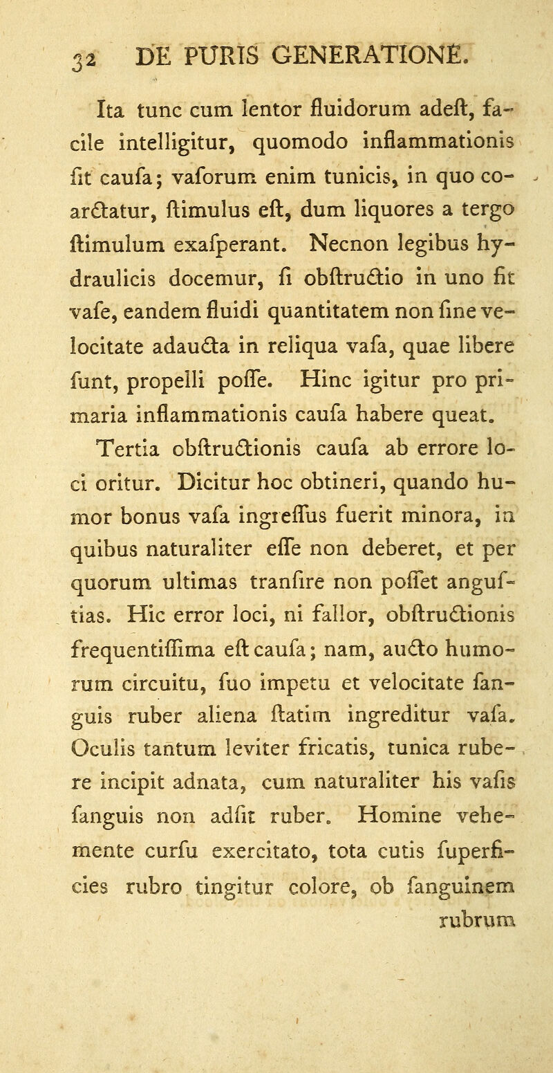 Ita tunc cum lentor fluidorum adeft, fa- cile intelligitur, quomodo inflammationis fit caufa; vaforum enim tunicis* in quo co- ardtatur, ftimulus eft, dum liquores a tergo ftimulum exafperant. Necnon legibus hy- draulicis docemur, fi obftru&io in uno fit vafe, eandem fluidi quantitatem non fine ve- locitate adau&a in reliqua vafa, quae libere funt, propelli poffe. Hinc igitur pro pri- maria inflammationis caufa habere queat. Tertia obftru&ionis caufa ab errore lo- ci oritur. Dicitur hoc obtineri, quando hu- mor bonus vafa ingreflus fuerit minora, in quibus naturaliter efle non deberet, et per quorum ultimas tranfire non poifet anguf- tias. Hic error loci, ni fallor, obftruclionis frequentiflima eftcaufa; nam, aucto humo- mm circuitu, fuo impetu et velocitate fan- guis ruber aliena ftatim ingreditur vafa. Oculis tantum leviter fricatis, tunica rube- re incipit adnata, cum naturaliter his vafis fanguis non adfit rubere Homine vehe- mente curfu exercitato, tota cutis fuperfi- cies rubro tingitur colore, ob fanguinem rubrum