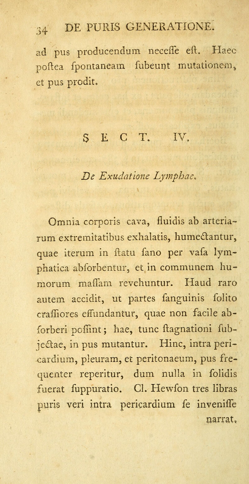 ad pus producendum neceflfe eft. Haec poftea fpontaneam fubeunt mutationenis et pus prodit» S E C T. IV. De Exudatione Lymphat Omnia corporis cava, fluidis ab arteria- rum extremitatibus exhalatis, hume&antur, quae iterum in ftatu fano per vafa lym- phatica abforbentur, et in communem hu- morum maflam revehuntur. Haud raro autem accidit, ut partes fanguinis folito crafiiores effundantur, quae non facile ab- forberi poffint; hae, tunc ftagnationi fub- jeclae, in pus mutantur. Hinc, intra peri- cardium, pleuram, et peritonaeum, pus fre- quenter reperitur, dum nulla in folidis fuerat fuppuratio. Cl. Hewfon tres libras puris veri intra pericardium fe invenifle narrat»