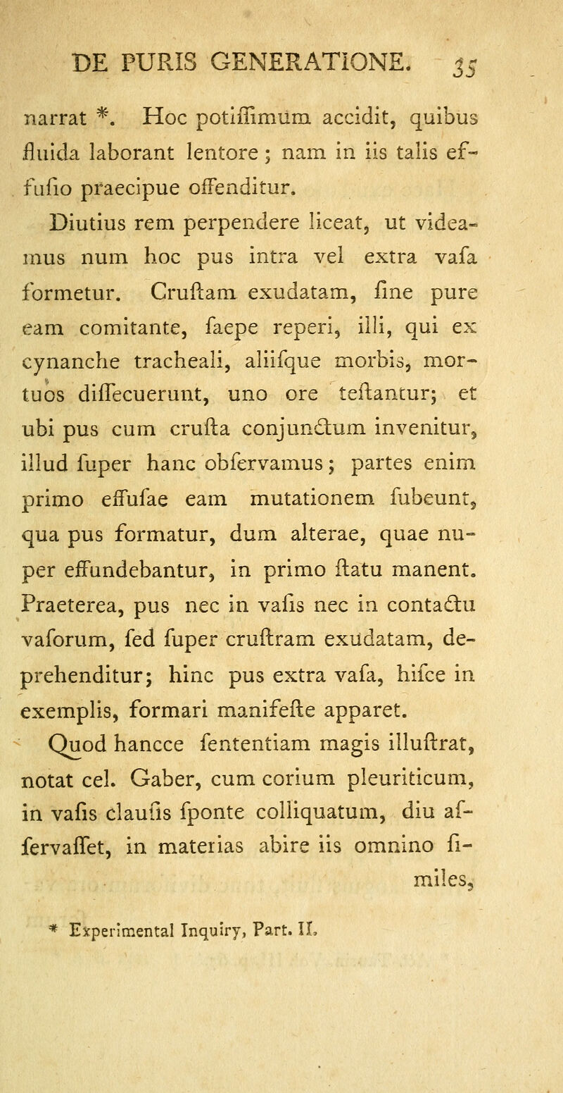 narrat *. Hoc potlffimum accidit, quibus fluida laborant lentore; nam in iis talis ef- fufio praecipue offenditur. Diutius rem perpendere liceat, ut videa- mus num hoc pus intra vei extra vafa formetur. Cruftam exudatam, ilne pure eam comitante, faepe reperi, iili, qui ex cynanche tracheali, aliifque morbis, mor- tuos diffecuerunt, uno ore teftantur; et ubi pus cum crufta conjundtum invenitur, illud fuper hanc obfervamus; partes enirn primo effufae eam mutationem fubeunt, qua pus formatur, dum alterae, quae nu- per effundebantur, in primo ftatu manent. Praeterea, pus nec in vafis nec in contadhi vaforum, fed fuper cruftram exudatam, de- prehenditur; hinc pus extra vafa, hifce in exemplis, formari manifefte apparet. Quod hancce fententiam magis illuftrat, notat cel. Gaber, cum corium pleuriticum, in vafis claufis fponte colliquatum, diu af- fervaffet, in materias abire iis omnino fi- miles, * Experlmental Inquiry, Part. II,