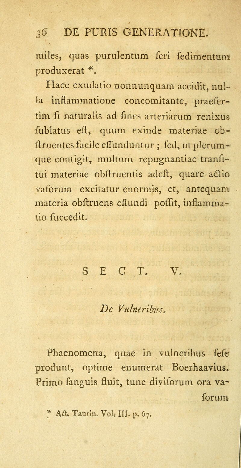 miles, quas purulentum feri fedimentum produxerat *. Haec exudatio nonnunquam accidit, nul- la inflammatione concomitante, praefer- tim fi naturalis ad fines arteriarum renixus fublatus eft, quum exinde materiae ob- ftruentes facile effunduntur ; fed, ut plerum- que contigit, multum repugnantiae tranfi- tui materiae obftruentis adeft, quare a&ic vaforum excitatur enormis, et, antequam materia obftruens eflundi poflit, inflamma- tio fuccedit. S E C T. V, De Vulneribus. Fhaenomena, quae in vulneribus fefo produnt, optime enumerat Boerhaavius. Primo fanguis fluit, tunc diviforum ora va- forum * A&. Taurin. Vol. III, p. 67.