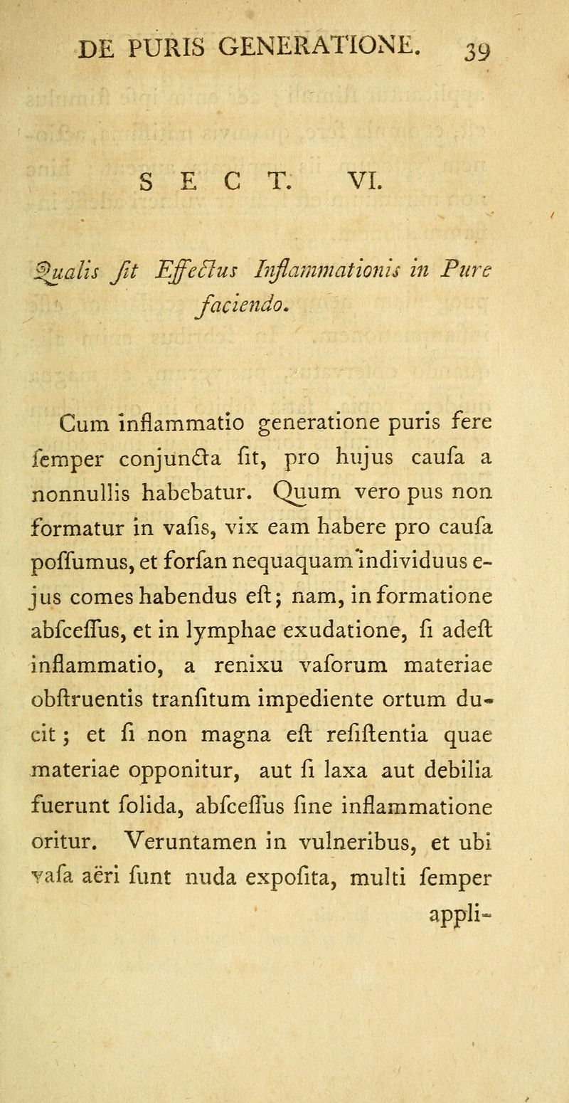 S E C T. VI. ®u.alis fit Effeclus Inflammatlonis in Pure faciendo. Cum inflammatio generatione puris fere femper conjun&a fit, pro hujus caufa a nonnullis habebatur. Quum vero pus non formatur in vafis, vix eam habere pro caufa poffumus, et forfan nequaquam mdividuus e- jus comes habendus eft; nam, informatione abfceflus, et in lymphae exudatione, fi adeft inflammatio, a renixu vaforum materiae obftruentis tranfitum impediente ortum du- cit; et fi non magna eft refiftentia quae materiae opponitur, aut fi laxa aut debilia fuerunt folida, abfcefliis fine inflammatione oritur. Veruntamen in vulneribus, et ubi vafa aeri funt nuda expofita, multi femper appli-