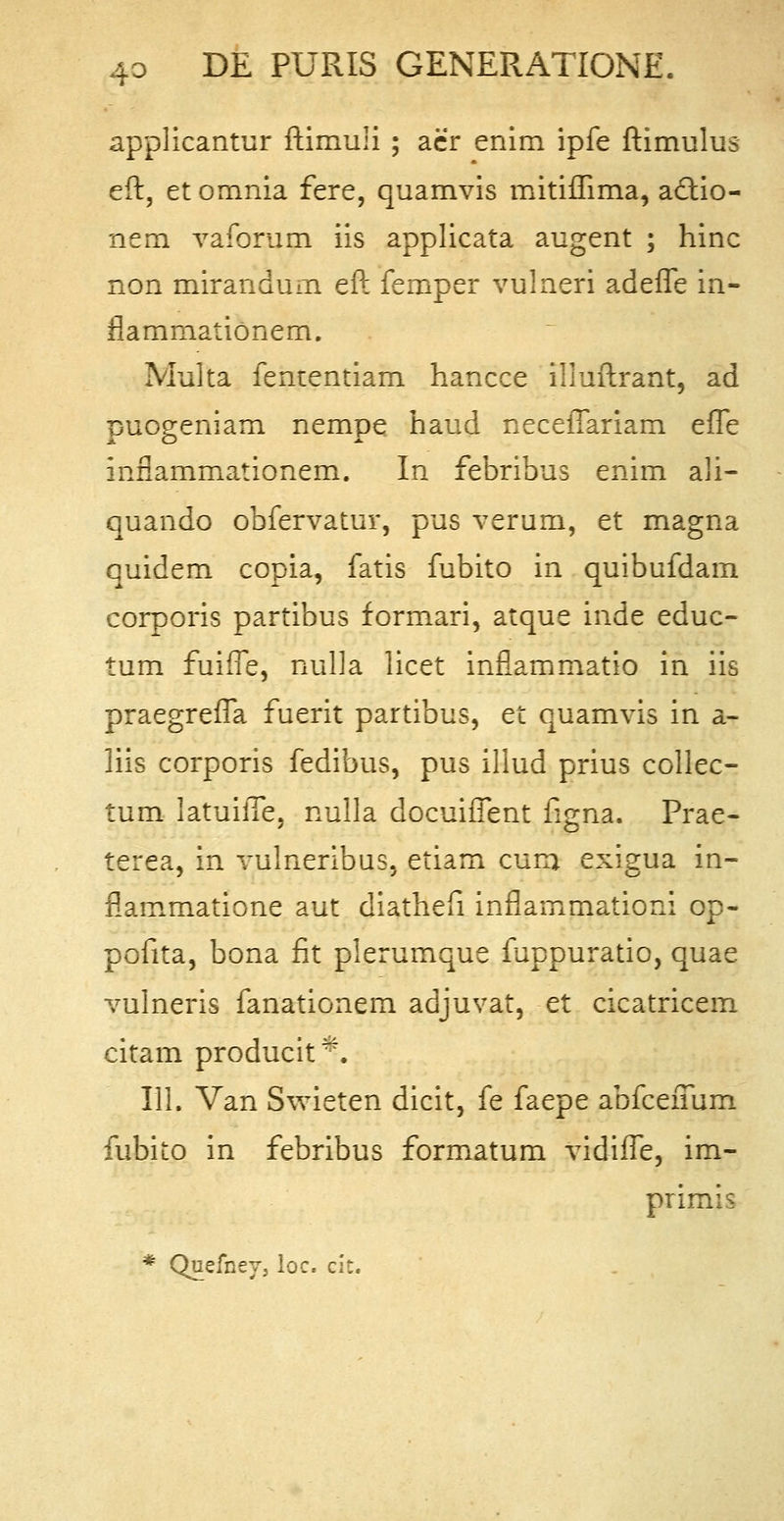 applicantur ftimuli ; aer enim ipfe ftimulus eft, et omnia fere, quamvis mitiffima, actio- nem vaforum iis applicata augent ; hinc non mirandum eft femper vulneri adeffe in- ftammationem. Multa fententiam hancce illuftrant, ad puogeniam nempe haud neceflfariam effe infiammationem. In febribus enim ali- quando obfervatur, pus verum, et magna quidem copia, fatis fubito in quibufdam corporis partibus formari, atque inde educ- tum fuiffe, nulla licet inflammatio in iis praegreffa fuerit partibus, et quamvis in a- liis corporis fedibus, pus illud prius collec- tum latuiffe. nulla docuiffent figna. Prae- terea, in vulneribus, etiam curn exigua in- flammatione aut diathefi inflammationi op- pofita, bona fit pierumque fuppuratio, quae vulneris fanationem adjuvat, et cicatricem citam producit44. 111. Van Swieten dicit, fe faepe abfcefmm fubito in febribus formatum vidiffe, im- primis * Quefney, loc. cit.