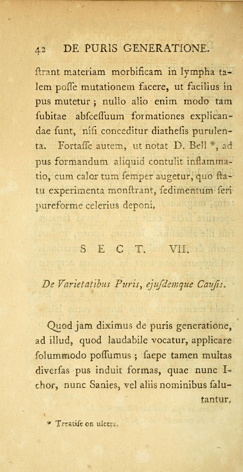 ftrant materiam morbificam in lympha ta- lem poffe mutationem facere, ut facilius in pus mutetur ; nullo alio enim modo tam fubitae abfceffuum formationes explican- dae funt, nifi conceditur diathefis purulen- ta. Fortaffe autem, ut notat D. Bell *, ad pus formandum aliquid contulit inflamma- tio, cum calor tum femper augetur, quo fta- tu experimenta monftrant, fedimentunv feri pureforme celerius deponi, S E C T. VII. De Varietaiibus Puris, ejiifdemque Cavjis* Quod jam diximus de puris generatione, ad illud, quod laudabile vocatur, applicare folummodo poffumus ; faepe tamen multas diverfas pus induit formas, quae nunc I^> chor, nunc Sanies, vel aliis nominibus falu- tantur, * Tresiife on ulcers*