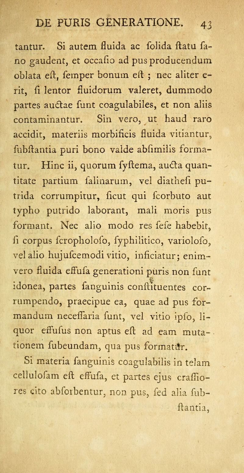 tantur. Si autem fluida ac folida ftatu fa- no gaudent, et occafio ad pusproducendum oblata eft, femper bonum eft ; nec aliter e- rit, fi lentor fluidorum valeret, dummodo partes auctae funt coagulabiles, et non aliis contaminantur. Sin vero, ut haud raro accidit, materiis morbificis fluida vitiantur^ fubftantia puri bono valde abfimilis forma- tur. Hinc ii, quorum fyftema, au&a quan- titate partium falinarum, vel diathefi pu- trida corrumpitur, ficut qui fcorbuto aut typho putrido laborant, mali moris pus formant. Nec alio modo res fefe habebit, fi corpus fcropholofo, fyphilitico, variolofo, velalio hujufcemodi vitio, inficiatur; enim- vero fluida efFufa generationi puris non funt idonea, partes fanguinis conftituentes cor- rumpendo, praecipue ea, quae ad pus for- mandum neceflaria funt, vel vitio ipfo, li- quor effufus non aptus eft ad eam muta- tionem fubeundam> qua pus forrnatur. Si materia fanguinis coagulabilis in telam cellulofam eft effufa, et partes ejus craflio- res cito abforbentur, non pus, fed alia fub- ftantia,